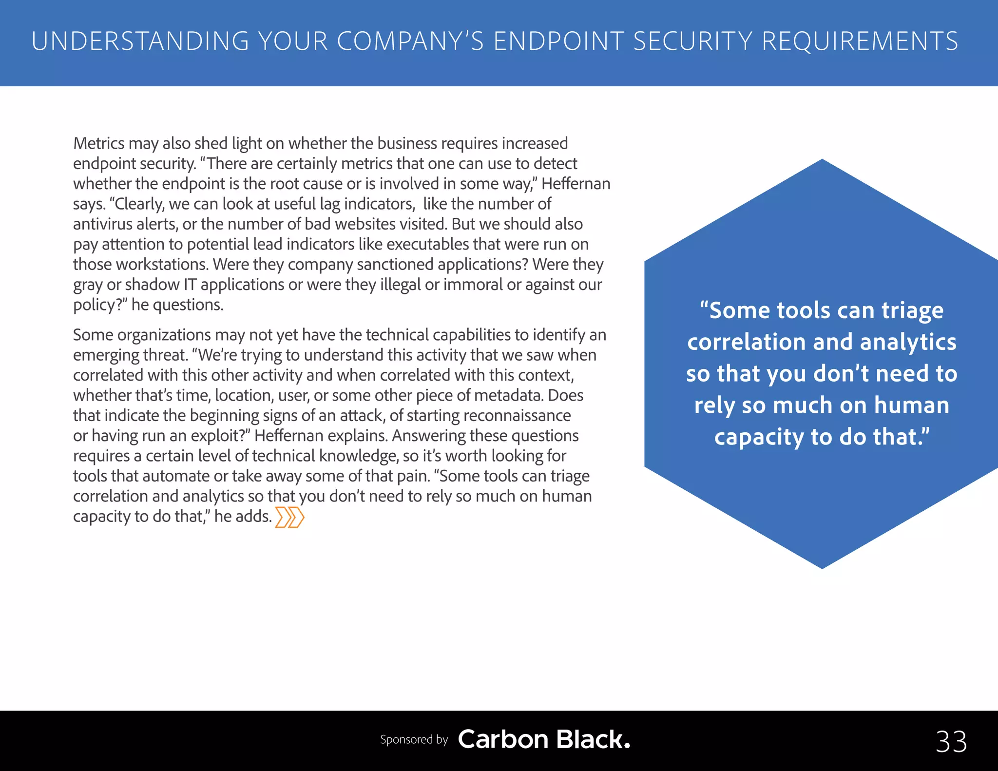 Metrics may also shed light on whether the business requires increased
endpoint security. “There are certainly metrics that one can use to detect
whether the endpoint is the root cause or is involved in some way,” Heffernan
says. “Clearly, we can look at useful lag indicators, like the number of
antivirus alerts, or the number of bad websites visited. But we should also
pay attention to potential lead indicators like executables that were run on
those workstations. Were they company sanctioned applications? Were they
gray or shadow IT applications or were they illegal or immoral or against our
policy?” he questions.
Some organizations may not yet have the technical capabilities to identify an
emerging threat. “We’re trying to understand this activity that we saw when
correlated with this other activity and when correlated with this context,
whether that’s time, location, user, or some other piece of metadata. Does
that indicate the beginning signs of an attack, of starting reconnaissance
or having run an exploit?” Heffernan explains. Answering these questions
requires a certain level of technical knowledge, so it’s worth looking for
tools that automate or take away some of that pain. “Some tools can triage
correlation and analytics so that you don’t need to rely so much on human
capacity to do that,” he adds.
UNDERSTANDING YOUR COMPANY’S ENDPOINT SECURITY REQUIREMENTS
33
“Some tools can triage
correlation and analytics
so that you don’t need to
rely so much on human
capacity to do that.”
Sponsored by
 