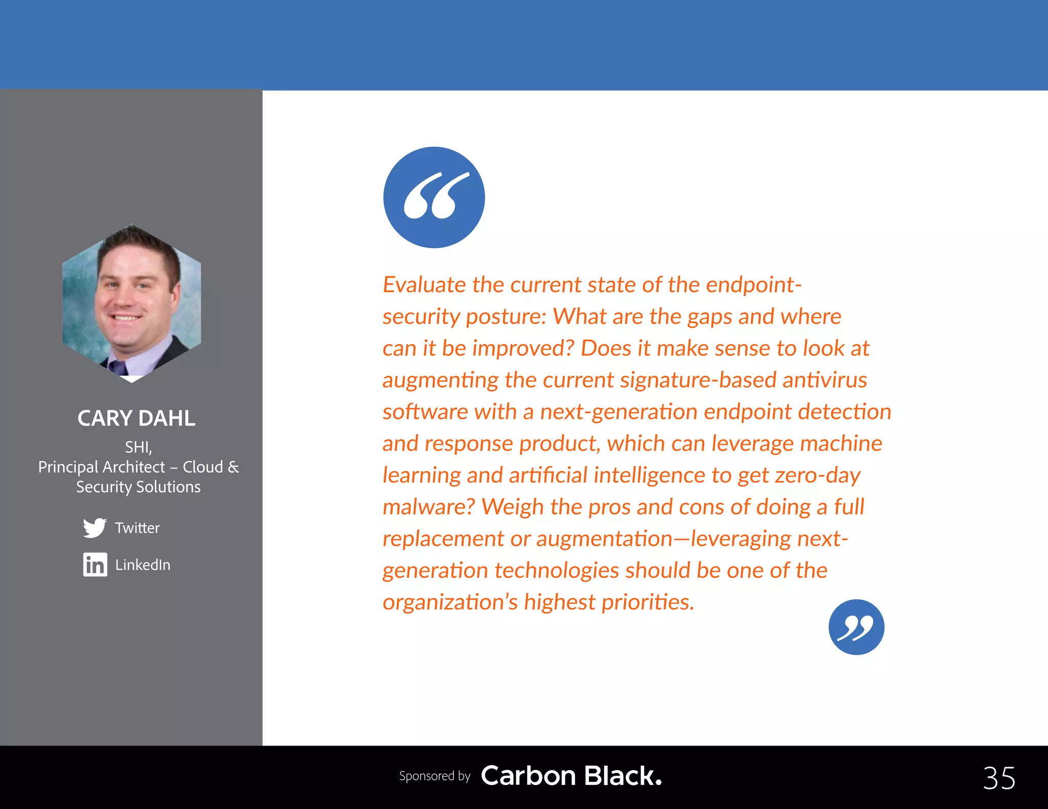 CARY DAHL
SHI,
Principal Architect – Cloud &
Security Solutions
Twitter
LinkedIn
35
Evaluate the current state of the endpoint-
security posture: What are the gaps and where
can it be improved? Does it make sense to look at
augmenting the current signature-based antivirus
software with a next-generation endpoint detection
and response product, which can leverage machine
learning and artificial intelligence to get zero-day
malware? Weigh the pros and cons of doing a full
replacement or augmentation—leveraging next-
generation technologies should be one of the
organization’s highest priorities.
Sponsored by
 