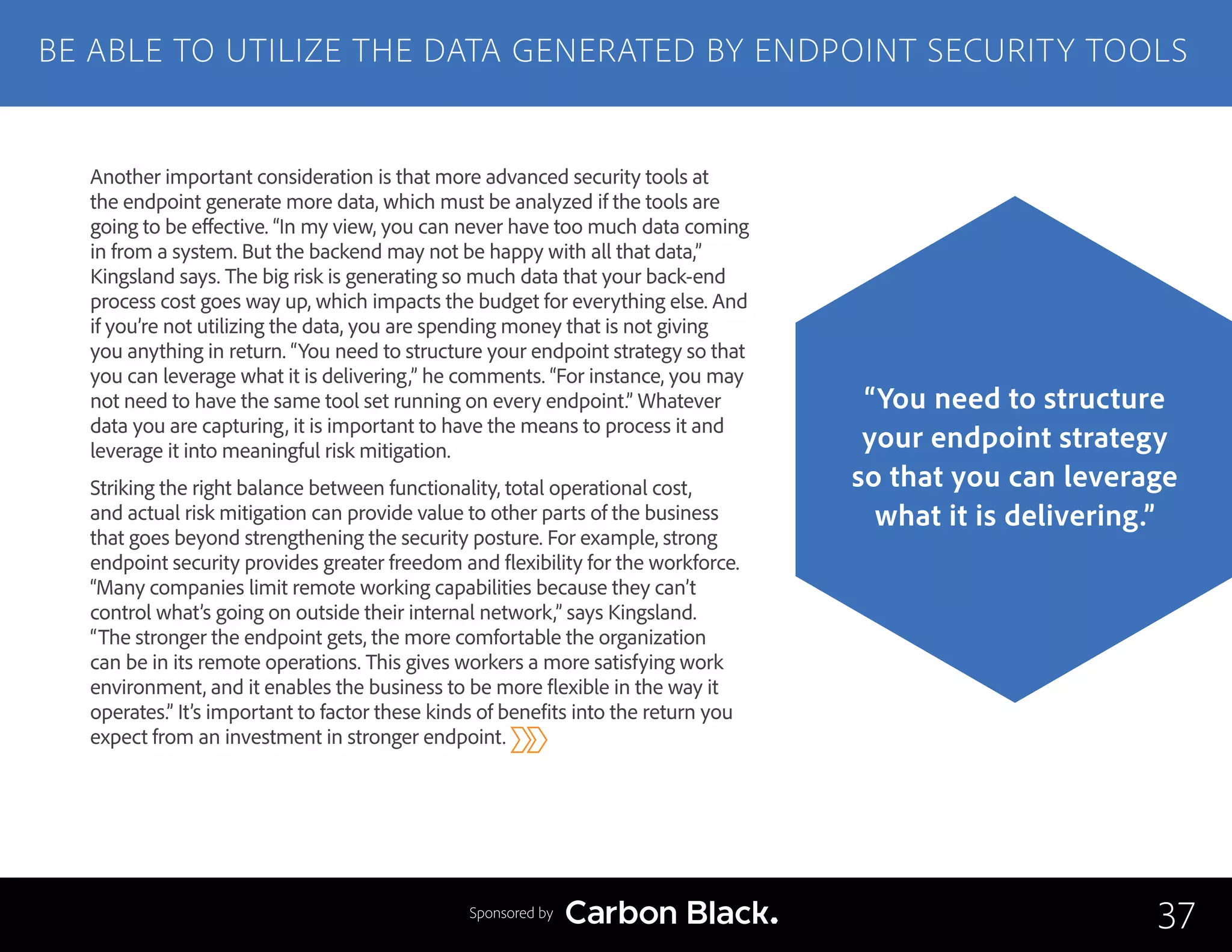Another important consideration is that more advanced security tools at
the endpoint generate more data, which must be analyzed if the tools are
going to be effective. “In my view, you can never have too much data coming
in from a system. But the backend may not be happy with all that data,”
Kingsland says. The big risk is generating so much data that your back-end
process cost goes way up, which impacts the budget for everything else. And
if you’re not utilizing the data, you are spending money that is not giving
you anything in return. “You need to structure your endpoint strategy so that
you can leverage what it is delivering,” he comments. “For instance, you may
not need to have the same tool set running on every endpoint.” Whatever
data you are capturing, it is important to have the means to process it and
leverage it into meaningful risk mitigation.
Striking the right balance between functionality, total operational cost,
and actual risk mitigation can provide value to other parts of the business
that goes beyond strengthening the security posture. For example, strong
endpoint security provides greater freedom and flexibility for the workforce.
“Many companies limit remote working capabilities because they can’t
control what’s going on outside their internal network,” says Kingsland.
“The stronger the endpoint gets, the more comfortable the organization
can be in its remote operations. This gives workers a more satisfying work
environment, and it enables the business to be more flexible in the way it
operates.” It’s important to factor these kinds of benefits into the return you
expect from an investment in stronger endpoint.
BE ABLE TO UTILIZE THE DATA GENERATED BY ENDPOINT SECURITY TOOLS
37
“You need to structure
your endpoint strategy
so that you can leverage
what it is delivering.”
Sponsored by
 