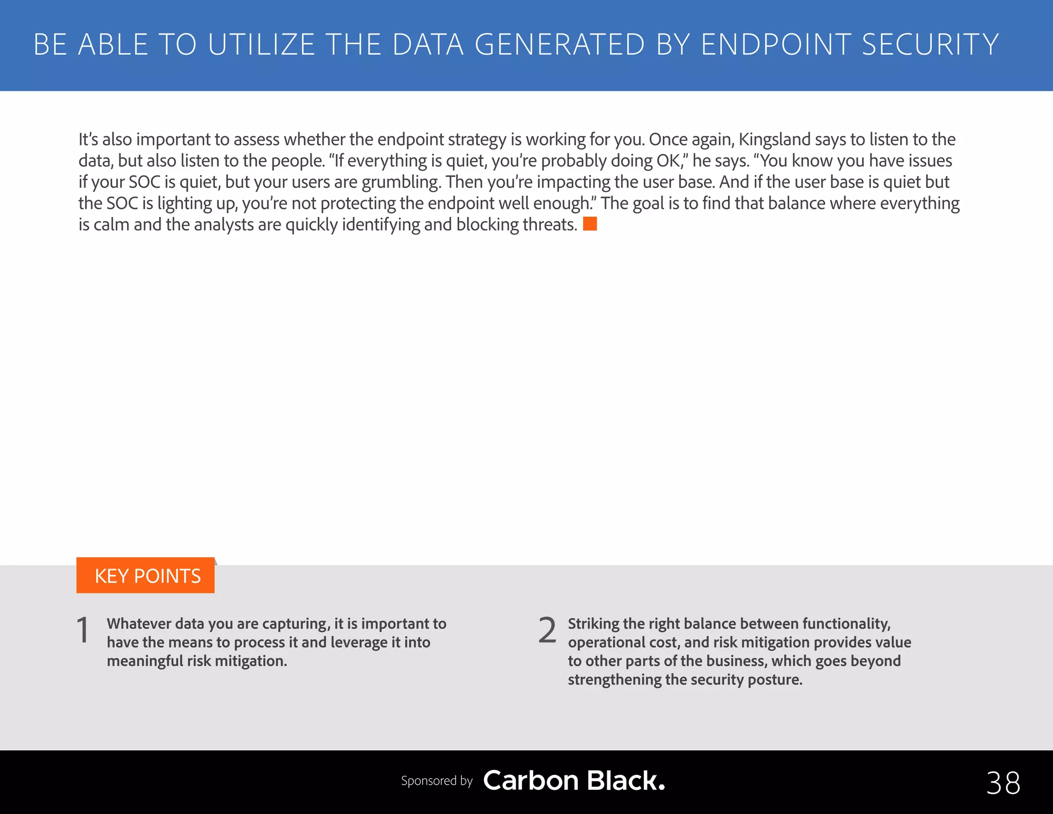BE ABLE TO UTILIZE THE DATA GENERATED BY ENDPOINT SECURITY
Whatever data you are capturing, it is important to
have the means to process it and leverage it into
meaningful risk mitigation.
Striking the right balance between functionality,
operational cost, and risk mitigation provides value
to other parts of the business, which goes beyond
strengthening the security posture.
1 2
KEY POINTS
38Sponsored by
It’s also important to assess whether the endpoint strategy is working for you. Once again, Kingsland says to listen to the
data, but also listen to the people. “If everything is quiet, you’re probably doing OK,” he says. “You know you have issues
if your SOC is quiet, but your users are grumbling. Then you’re impacting the user base. And if the user base is quiet but
the SOC is lighting up, you’re not protecting the endpoint well enough.” The goal is to find that balance where everything
is calm and the analysts are quickly identifying and blocking threats.
 