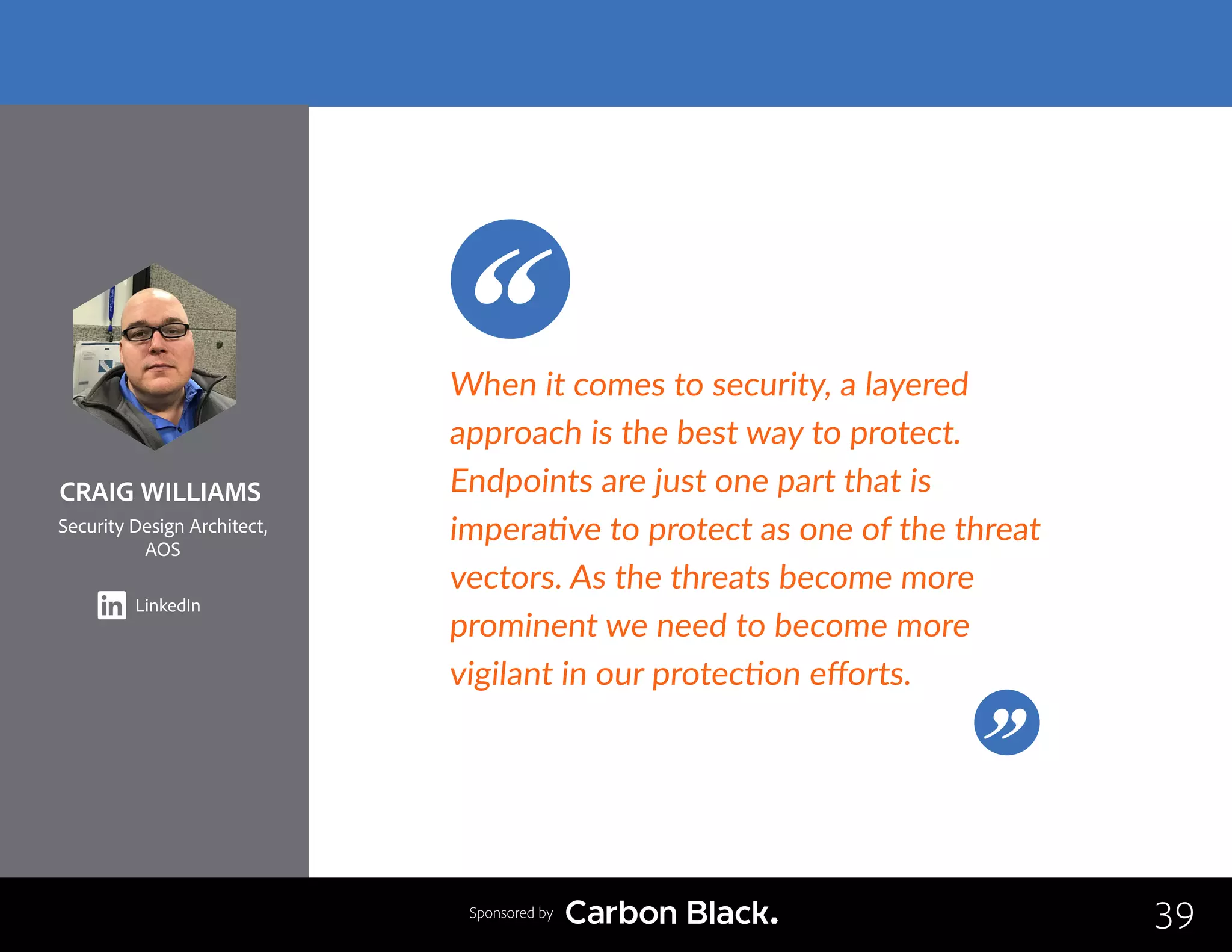 CRAIG WILLIAMS
Security Design Architect,
AOS
LinkedIn
39
When it comes to security, a layered
approach is the best way to protect.
Endpoints are just one part that is
imperative to protect as one of the threat
vectors. As the threats become more
prominent we need to become more
vigilant in our protection efforts.
Sponsored by
 