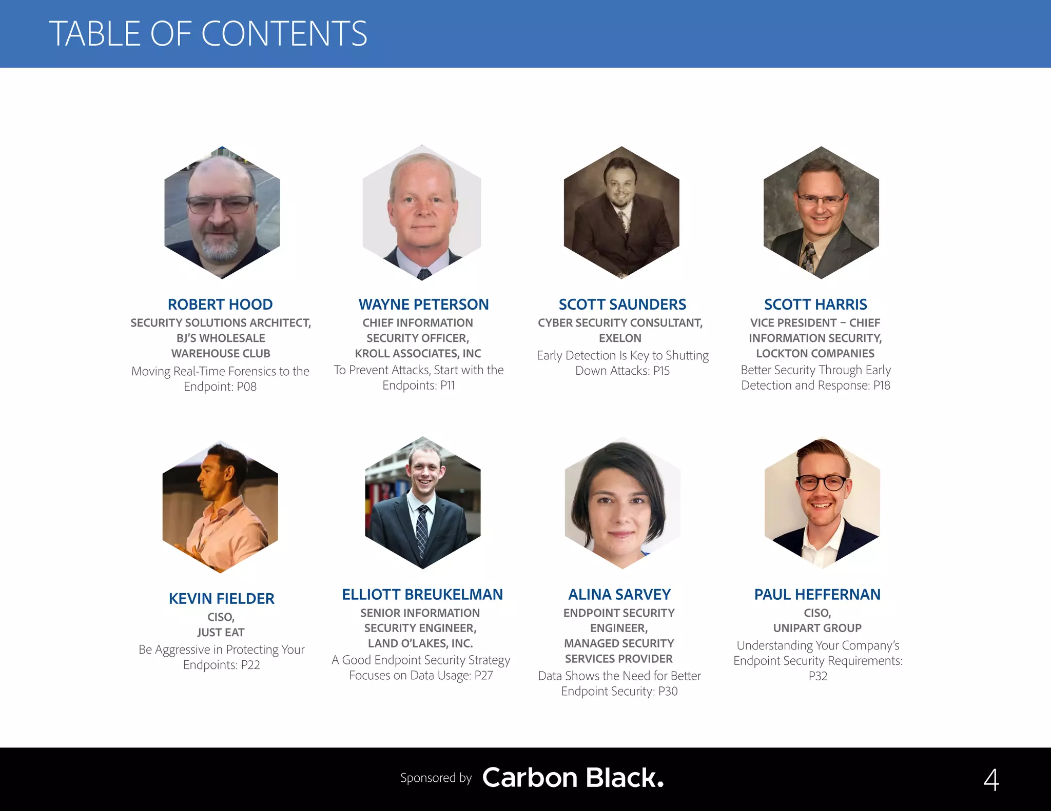 TABLE OF CONTENTS
ROBERT HOOD
SECURITY SOLUTIONS ARCHITECT,
BJ’S WHOLESALE
WAREHOUSE CLUB
Moving Real-Time Forensics to the
Endpoint: P08
ELLIOTT BREUKELMAN
SENIOR INFORMATION
SECURITY ENGINEER,
LAND O’LAKES, INC.
A Good Endpoint Security Strategy
Focuses on Data Usage: P27
WAYNE PETERSON
CHIEF INFORMATION
SECURITY OFFICER,
KROLL ASSOCIATES, INC
To Prevent Attacks, Start with the
Endpoints: P11
ALINA SARVEY
ENDPOINT SECURITY
ENGINEER,
MANAGED SECURITY
SERVICES PROVIDER
Data Shows the Need for Better
Endpoint Security: P30
SCOTT SAUNDERS
CYBER SECURITY CONSULTANT,
EXELON
Early Detection Is Key to Shutting
Down Attacks: P15
PAUL HEFFERNAN
CISO,
UNIPART GROUP
Understanding Your Company’s
Endpoint Security Requirements:
P32
SCOTT HARRIS
VICE PRESIDENT – CHIEF
INFORMATION SECURITY,
LOCKTON COMPANIES
Better Security Through Early
Detection and Response: P18
KEVIN FIELDER
CISO,
JUST EAT
Be Aggressive in Protecting Your
Endpoints: P22
4Sponsored by
 