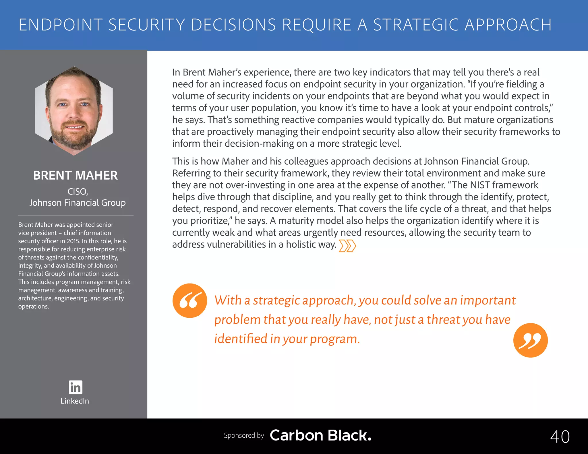 BRENT MAHER
Brent Maher was appointed senior
vice president – chief information
security officer in 2015. In this role, he is
responsible for reducing enterprise risk
of threats against the confidentiality,
integrity, and availability of Johnson
Financial Group’s information assets.
This includes program management, risk
management, awareness and training,
architecture, engineering, and security
operations.
CISO,
Johnson Financial Group
In Brent Maher’s experience, there are two key indicators that may tell you there’s a real
need for an increased focus on endpoint security in your organization. “If you’re fielding a
volume of security incidents on your endpoints that are beyond what you would expect in
terms of your user population, you know it’s time to have a look at your endpoint controls,”
he says. That’s something reactive companies would typically do. But mature organizations
that are proactively managing their endpoint security also allow their security frameworks to
inform their decision-making on a more strategic level.
This is how Maher and his colleagues approach decisions at Johnson Financial Group.
Referring to their security framework, they review their total environment and make sure
they are not over-investing in one area at the expense of another. “The NIST framework
helps dive through that discipline, and you really get to think through the identify, protect,
detect, respond, and recover elements. That covers the life cycle of a threat, and that helps
you prioritize,” he says. A maturity model also helps the organization identify where it is
currently weak and what areas urgently need resources, allowing the security team to
address vulnerabilities in a holistic way.
With a strategic approach,you could solve an important
problem that you really have,not just a threat you have
identified in your program.
40
ENDPOINT SECURITY DECISIONS REQUIRE A STRATEGIC APPROACH
Sponsored by
LinkedIn
 