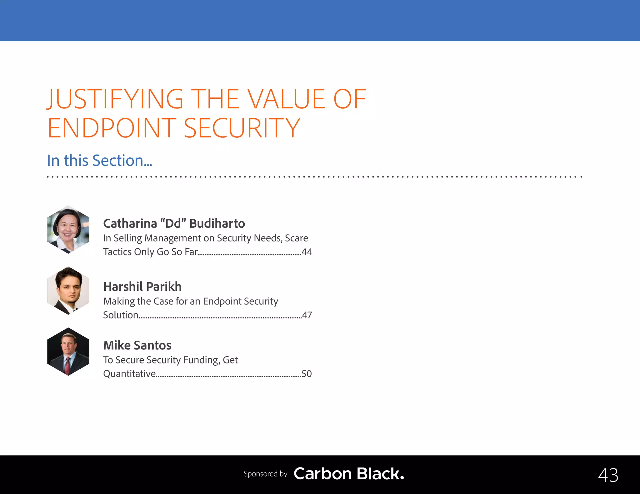 JUSTIFYING THE VALUE OF
ENDPOINT SECURITY
In this Section...
Catharina “Dd” Budiharto
In Selling Management on Security Needs, Scare
Tactics Only Go So Far..........................................................44
Mike Santos
To Secure Security Funding, Get 			
Quantitative.................................................................................50
Harshil Parikh
Making the Case for an Endpoint Security 		
Solution...........................................................................................47
43Sponsored by
 
