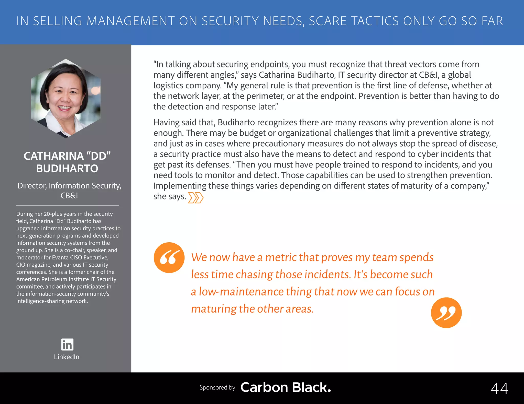 CATHARINA “DD”
BUDIHARTO
During her 20-plus years in the security
field, Catharina “Dd” Budiharto has
upgraded information security practices to
next-generation programs and developed
information security systems from the
ground up. She is a co-chair, speaker, and
moderator for Evanta CISO Executive,
CIO magazine, and various IT security
conferences. She is a former chair of the
American Petroleum Institute IT Security
committee, and actively participates in
the information-security community’s
intelligence-sharing network.
Director, Information Security,
CB&I
“In talking about securing endpoints, you must recognize that threat vectors come from
many different angles,” says Catharina Budiharto, IT security director at CB&I, a global
logistics company. “My general rule is that prevention is the first line of defense, whether at
the network layer, at the perimeter, or at the endpoint. Prevention is better than having to do
the detection and response later.”
Having said that, Budiharto recognizes there are many reasons why prevention alone is not
enough. There may be budget or organizational challenges that limit a preventive strategy,
and just as in cases where precautionary measures do not always stop the spread of disease,
a security practice must also have the means to detect and respond to cyber incidents that
get past its defenses. “Then you must have people trained to respond to incidents, and you
need tools to monitor and detect. Those capabilities can be used to strengthen prevention.
Implementing these things varies depending on different states of maturity of a company,”
she says.
We now have a metric that proves my team spends
less time chasing those incidents.It’s become such
a low-maintenance thing that now we can focus on
maturing the other areas.
44
IN SELLING MANAGEMENT ON SECURITY NEEDS, SCARE TACTICS ONLY GO SO FAR
Sponsored by
LinkedIn
 