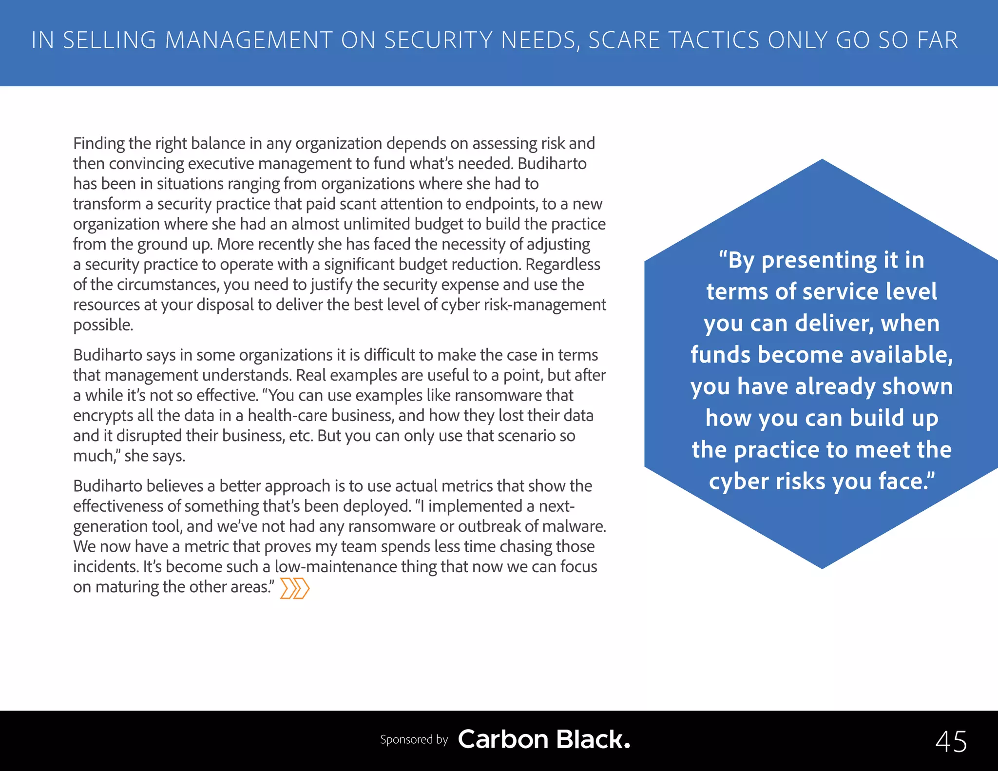 Finding the right balance in any organization depends on assessing risk and
then convincing executive management to fund what’s needed. Budiharto
has been in situations ranging from organizations where she had to
transform a security practice that paid scant attention to endpoints, to a new
organization where she had an almost unlimited budget to build the practice
from the ground up. More recently she has faced the necessity of adjusting
a security practice to operate with a significant budget reduction. Regardless
of the circumstances, you need to justify the security expense and use the
resources at your disposal to deliver the best level of cyber risk-management
possible.
Budiharto says in some organizations it is difficult to make the case in terms
that management understands. Real examples are useful to a point, but after
a while it’s not so effective. “You can use examples like ransomware that
encrypts all the data in a health-care business, and how they lost their data
and it disrupted their business, etc. But you can only use that scenario so
much,” she says.
Budiharto believes a better approach is to use actual metrics that show the
effectiveness of something that’s been deployed. “I implemented a next-
generation tool, and we’ve not had any ransomware or outbreak of malware.
We now have a metric that proves my team spends less time chasing those
incidents. It’s become such a low-maintenance thing that now we can focus
on maturing the other areas.”
IN SELLING MANAGEMENT ON SECURITY NEEDS, SCARE TACTICS ONLY GO SO FAR
45
“By presenting it in
terms of service level
you can deliver, when
funds become available,
you have already shown
how you can build up
the practice to meet the
cyber risks you face.”
Sponsored by
 