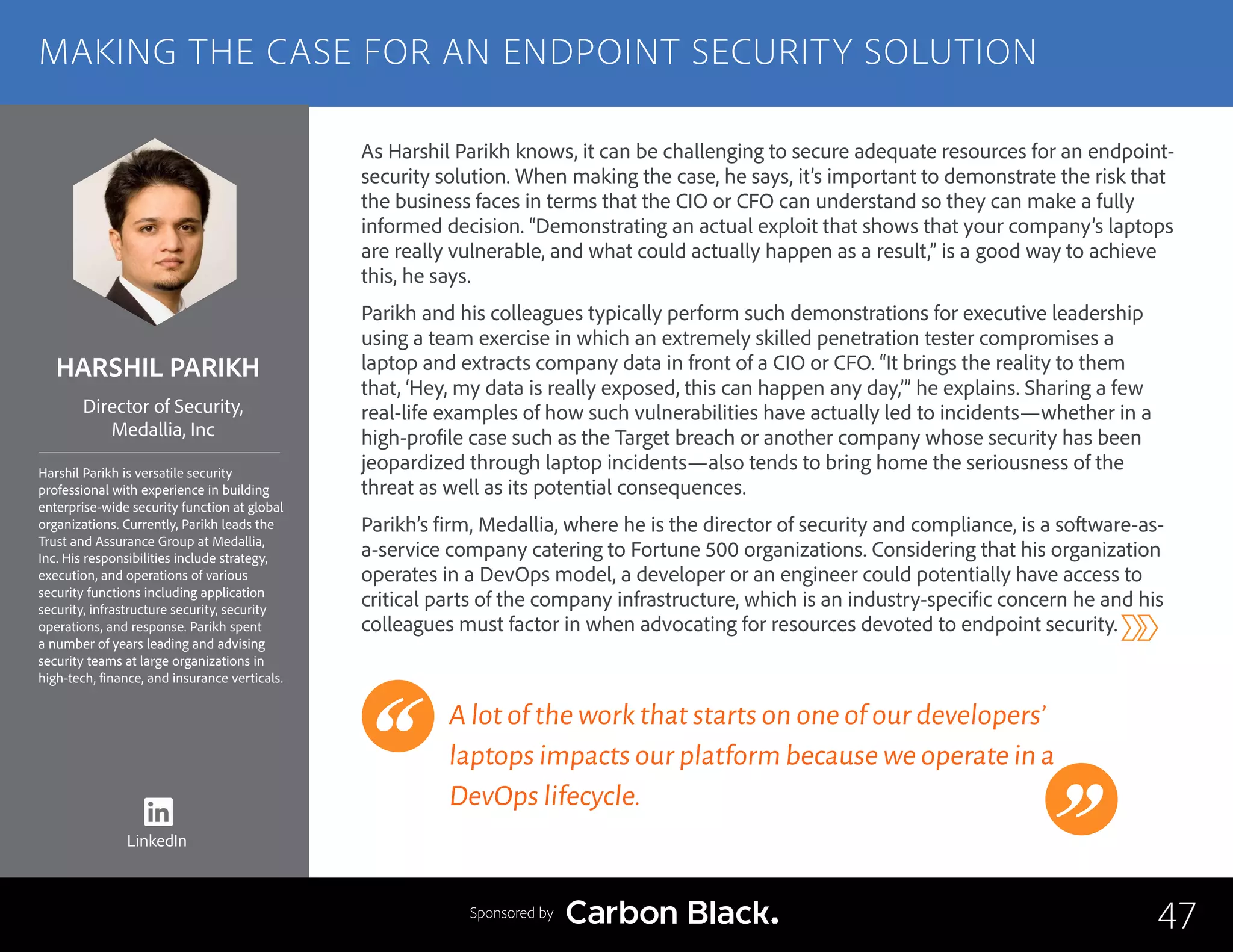 HARSHIL PARIKH
Harshil Parikh is versatile security
professional with experience in building
enterprise-wide security function at global
organizations. Currently, Parikh leads the
Trust and Assurance Group at Medallia,
Inc. His responsibilities include strategy,
execution, and operations of various
security functions including application
security, infrastructure security, security
operations, and response. Parikh spent
a number of years leading and advising
security teams at large organizations in
high-tech, finance, and insurance verticals.
Director of Security,
Medallia, Inc
As Harshil Parikh knows, it can be challenging to secure adequate resources for an endpoint-
security solution. When making the case, he says, it’s important to demonstrate the risk that
the business faces in terms that the CIO or CFO can understand so they can make a fully
informed decision. “Demonstrating an actual exploit that shows that your company’s laptops
are really vulnerable, and what could actually happen as a result,” is a good way to achieve
this, he says.
Parikh and his colleagues typically perform such demonstrations for executive leadership
using a team exercise in which an extremely skilled penetration tester compromises a
laptop and extracts company data in front of a CIO or CFO. “It brings the reality to them
that, ‘Hey, my data is really exposed, this can happen any day,’” he explains. Sharing a few
real-life examples of how such vulnerabilities have actually led to incidents—whether in a
high-profile case such as the Target breach or another company whose security has been
jeopardized through laptop incidents—also tends to bring home the seriousness of the
threat as well as its potential consequences.
Parikh’s firm, Medallia, where he is the director of security and compliance, is a software-as-
a-service company catering to Fortune 500 organizations. Considering that his organization
operates in a DevOps model, a developer or an engineer could potentially have access to
critical parts of the company infrastructure, which is an industry-specific concern he and his
colleagues must factor in when advocating for resources devoted to endpoint security.
A lot of the work that starts on one of our developers’
laptops impacts our platform because we operate in a
DevOps lifecycle.
47
MAKING THE CASE FOR AN ENDPOINT SECURITY SOLUTION
Sponsored by
LinkedIn
 