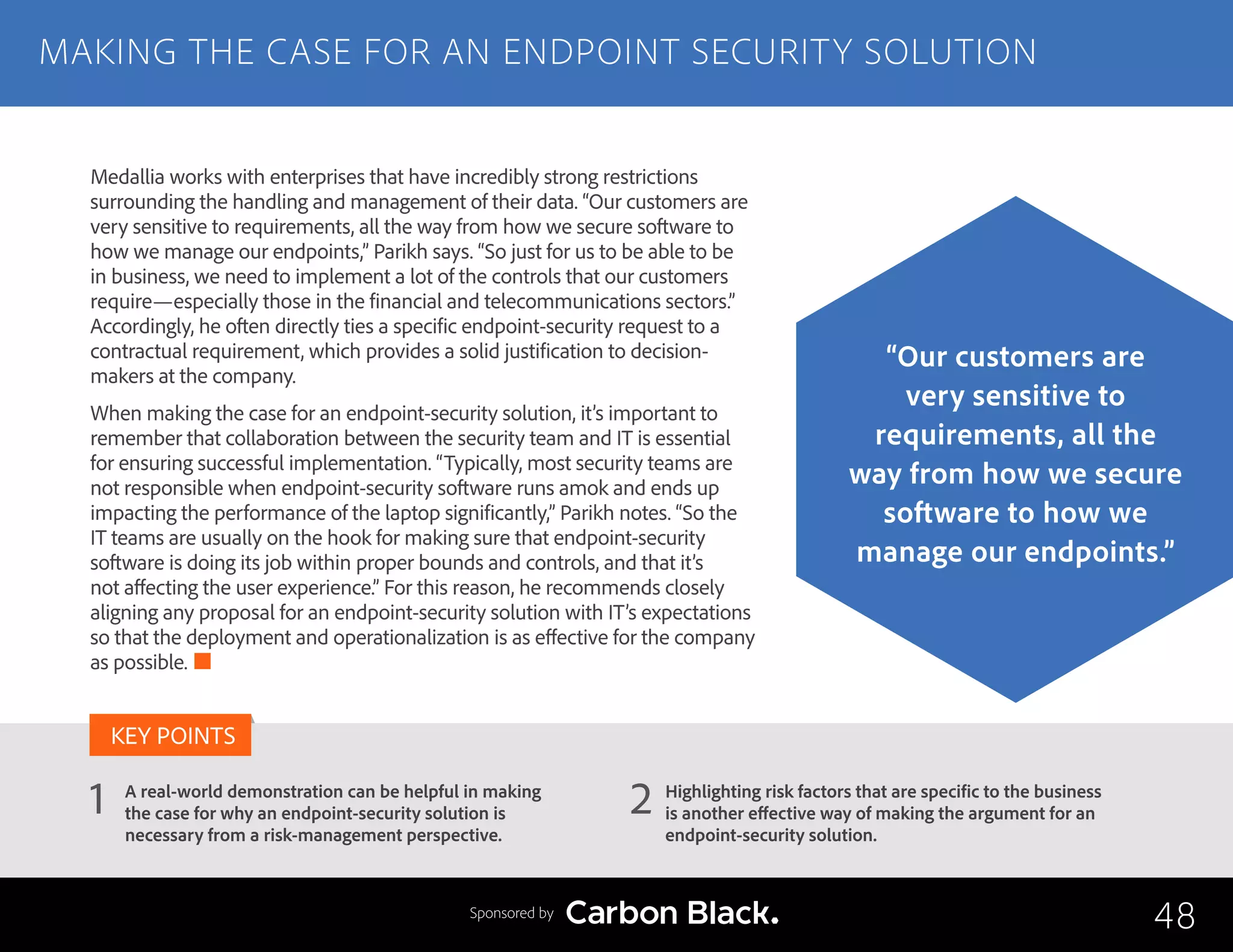 A real-world demonstration can be helpful in making
the case for why an endpoint-security solution is
necessary from a risk-management perspective.
Highlighting risk factors that are specific to the business
is another effective way of making the argument for an
endpoint-security solution.
1 2
KEY POINTS
Medallia works with enterprises that have incredibly strong restrictions
surrounding the handling and management of their data. “Our customers are
very sensitive to requirements, all the way from how we secure software to
how we manage our endpoints,” Parikh says. “So just for us to be able to be
in business, we need to implement a lot of the controls that our customers
require—especially those in the financial and telecommunications sectors.”
Accordingly, he often directly ties a specific endpoint-security request to a
contractual requirement, which provides a solid justification to decision-
makers at the company.
When making the case for an endpoint-security solution, it’s important to
remember that collaboration between the security team and IT is essential
for ensuring successful implementation. “Typically, most security teams are
not responsible when endpoint-security software runs amok and ends up
impacting the performance of the laptop significantly,” Parikh notes. “So the
IT teams are usually on the hook for making sure that endpoint-security
software is doing its job within proper bounds and controls, and that it’s
not affecting the user experience.” For this reason, he recommends closely
aligning any proposal for an endpoint-security solution with IT’s expectations
so that the deployment and operationalization is as effective for the company
as possible.
MAKING THE CASE FOR AN ENDPOINT SECURITY SOLUTION
48
“Our customers are
very sensitive to
requirements, all the
way from how we secure
software to how we
manage our endpoints.”
Sponsored by
 