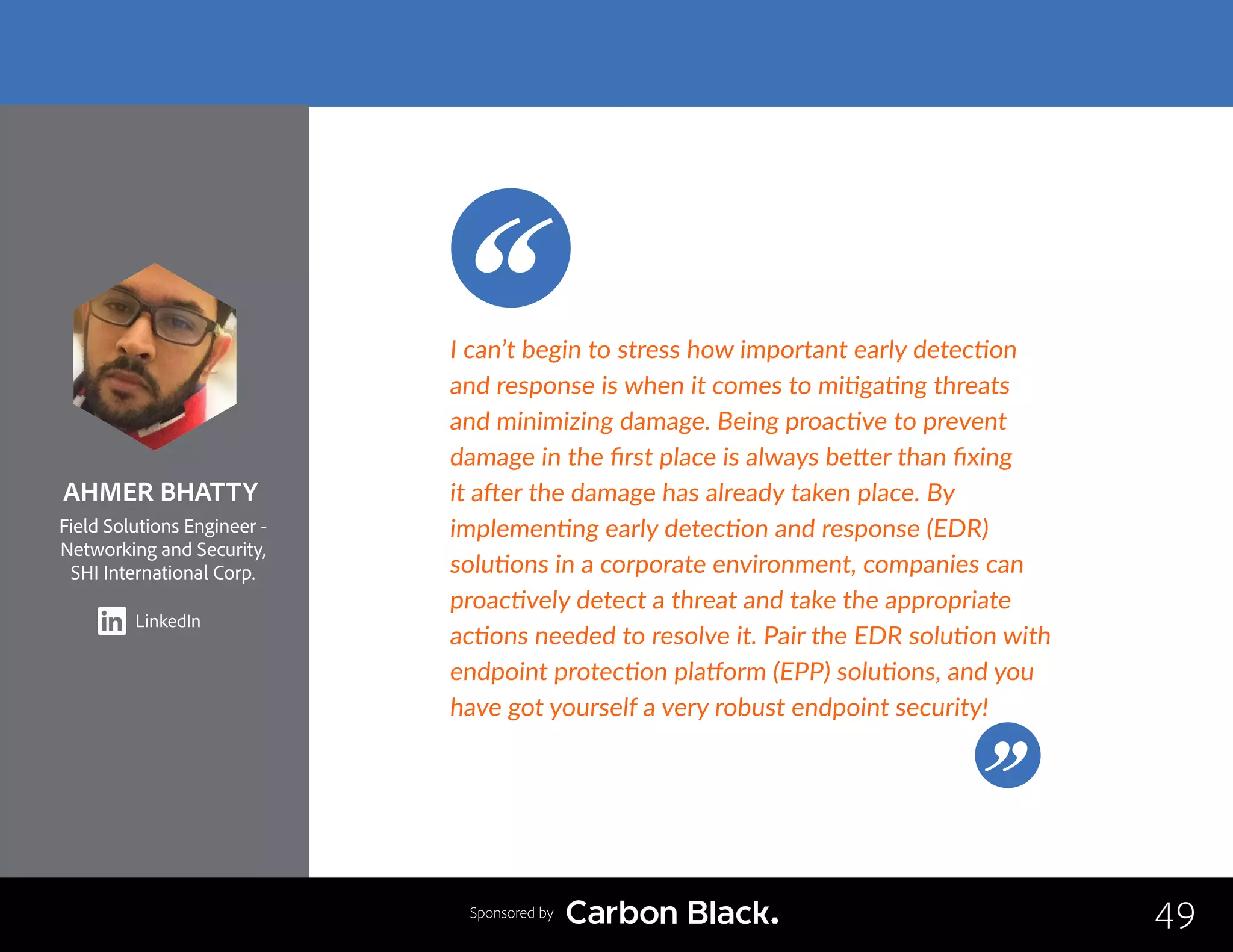 AHMER BHATTY
Field Solutions Engineer -
Networking and Security,
SHI International Corp.
LinkedIn
49
I can’t begin to stress how important early detection
and response is when it comes to mitigating threats
and minimizing damage. Being proactive to prevent
damage in the first place is always better than fixing
it after the damage has already taken place. By
implementing early detection and response (EDR)
solutions in a corporate environment, companies can
proactively detect a threat and take the appropriate
actions needed to resolve it. Pair the EDR solution with
endpoint protection platform (EPP) solutions, and you
have got yourself a very robust endpoint security!
Sponsored by
 
