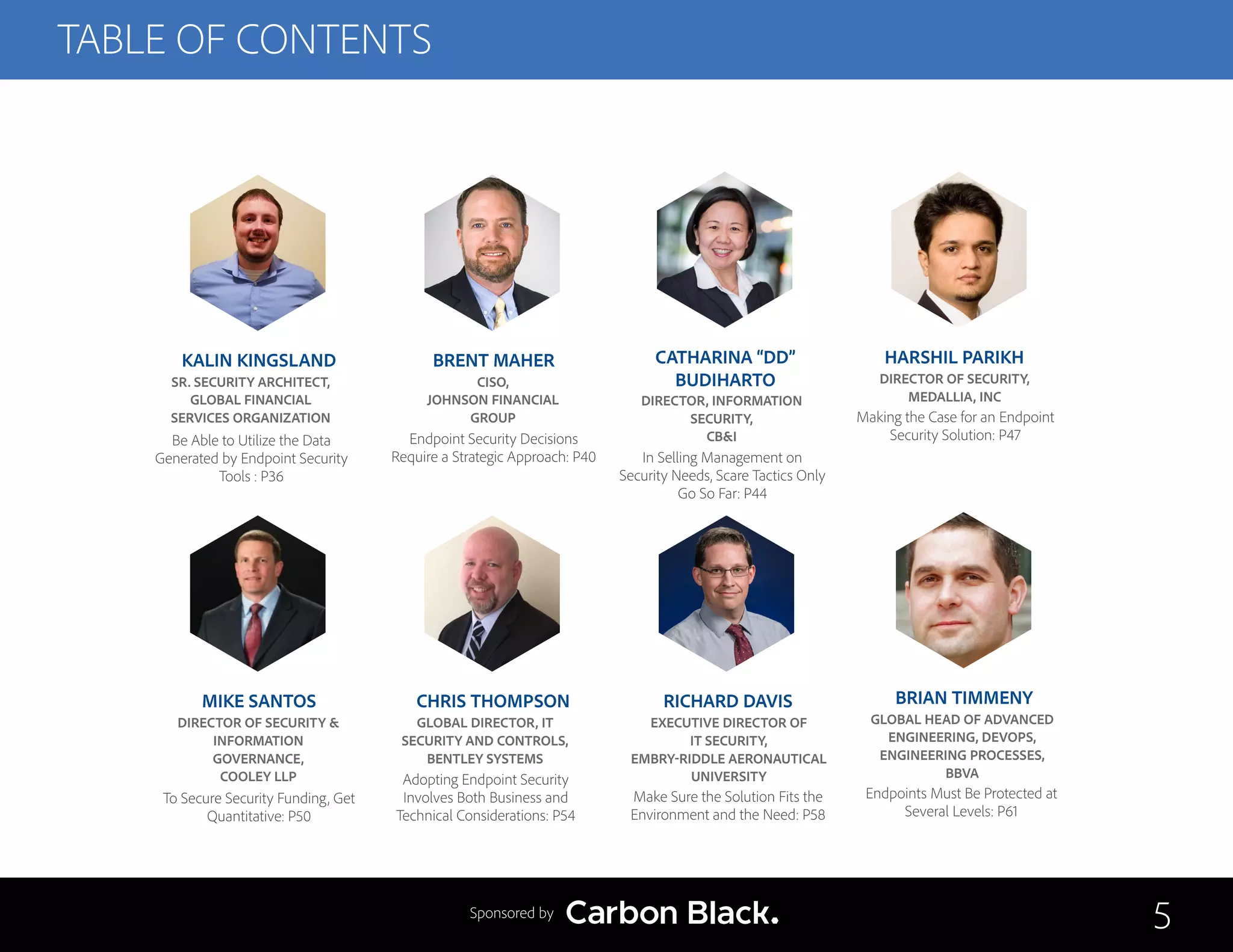 TABLE OF CONTENTS
CATHARINA “DD”
BUDIHARTO
DIRECTOR, INFORMATION
SECURITY,
CB&I
In Selling Management on
Security Needs, Scare Tactics Only
Go So Far: P44
BRIAN TIMMENY
GLOBAL HEAD OF ADVANCED
ENGINEERING, DEVOPS,
ENGINEERING PROCESSES,
BBVA
Endpoints Must Be Protected at
Several Levels: P61
HARSHIL PARIKH
DIRECTOR OF SECURITY,
MEDALLIA, INC
Making the Case for an Endpoint
Security Solution: P47
MIKE SANTOS
DIRECTOR OF SECURITY &
INFORMATION
GOVERNANCE,
COOLEY LLP
To Secure Security Funding, Get
Quantitative: P50
CHRIS THOMPSON
GLOBAL DIRECTOR, IT
SECURITY AND CONTROLS,
BENTLEY SYSTEMS
Adopting Endpoint Security
Involves Both Business and
Technical Considerations: P54
RICHARD DAVIS
EXECUTIVE DIRECTOR OF
IT SECURITY,
EMBRY-RIDDLE AERONAUTICAL
UNIVERSITY
Make Sure the Solution Fits the
Environment and the Need: P58
5Sponsored by
KALIN KINGSLAND
SR. SECURITY ARCHITECT,
GLOBAL FINANCIAL
SERVICES ORGANIZATION
Be Able to Utilize the Data
Generated by Endpoint Security
Tools : P36
BRENT MAHER
CISO,
JOHNSON FINANCIAL
GROUP
Endpoint Security Decisions
Require a Strategic Approach: P40
 