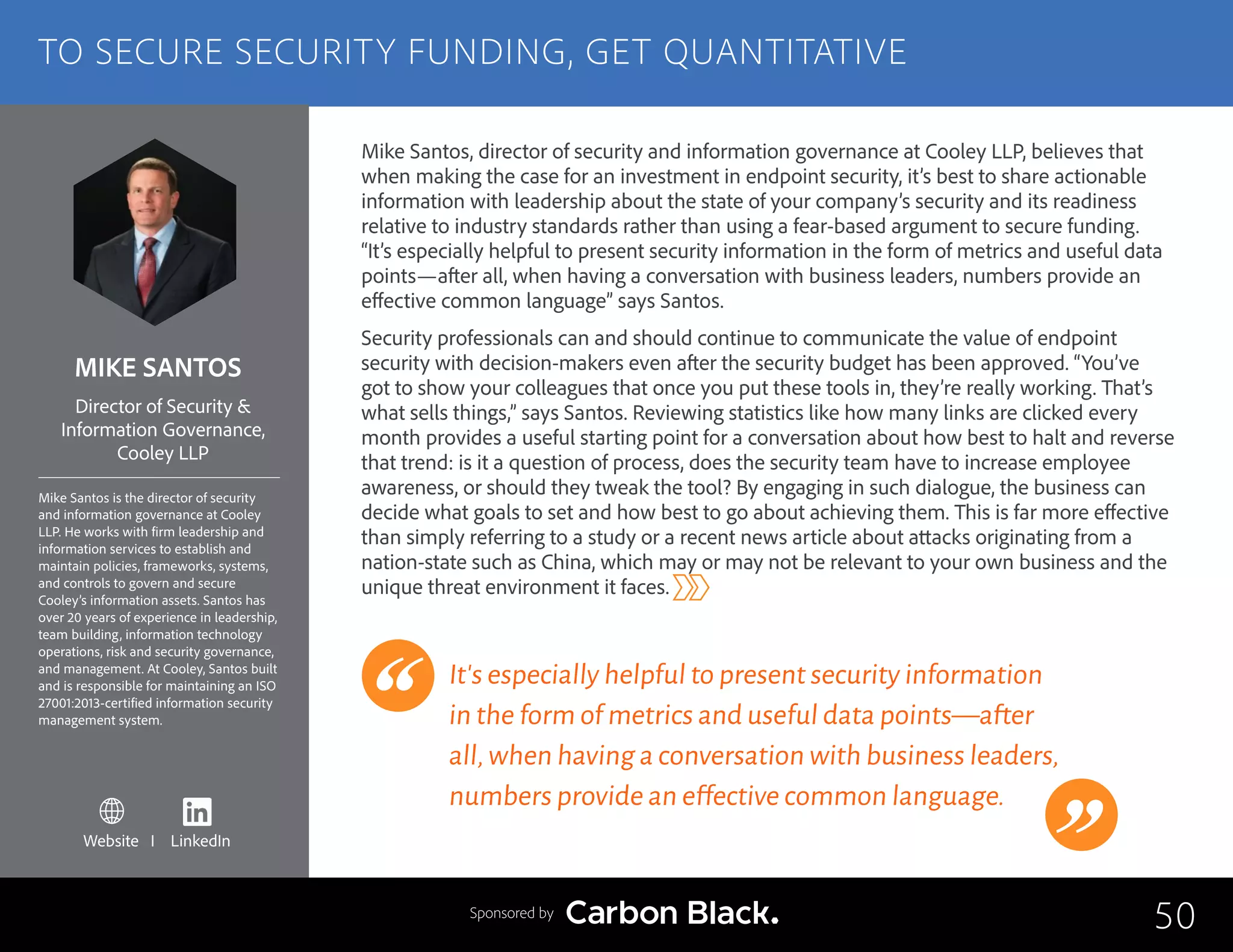 MIKE SANTOS
Mike Santos is the director of security
and information governance at Cooley
LLP. He works with firm leadership and
information services to establish and
maintain policies, frameworks, systems,
and controls to govern and secure
Cooley’s information assets. Santos has
over 20 years of experience in leadership,
team building, information technology
operations, risk and security governance,
and management. At Cooley, Santos built
and is responsible for maintaining an ISO
27001:2013-certified information security
management system.
Director of Security &
Information Governance,
Cooley LLP
Mike Santos, director of security and information governance at Cooley LLP, believes that
when making the case for an investment in endpoint security, it’s best to share actionable
information with leadership about the state of your company’s security and its readiness
relative to industry standards rather than using a fear-based argument to secure funding.
“It’s especially helpful to present security information in the form of metrics and useful data
points—after all, when having a conversation with business leaders, numbers provide an
effective common language” says Santos.
Security professionals can and should continue to communicate the value of endpoint
security with decision-makers even after the security budget has been approved. “You’ve
got to show your colleagues that once you put these tools in, they’re really working. That’s
what sells things,” says Santos. Reviewing statistics like how many links are clicked every
month provides a useful starting point for a conversation about how best to halt and reverse
that trend: is it a question of process, does the security team have to increase employee
awareness, or should they tweak the tool? By engaging in such dialogue, the business can
decide what goals to set and how best to go about achieving them. This is far more effective
than simply referring to a study or a recent news article about attacks originating from a
nation-state such as China, which may or may not be relevant to your own business and the
unique threat environment it faces.
It’s especially helpful to present security information
in the form of metrics and useful data points—after
all,when having a conversation with business leaders,
numbers provide an effective common language.
50
TO SECURE SECURITY FUNDING, GET QUANTITATIVE
Sponsored by
Website I LinkedIn
 
