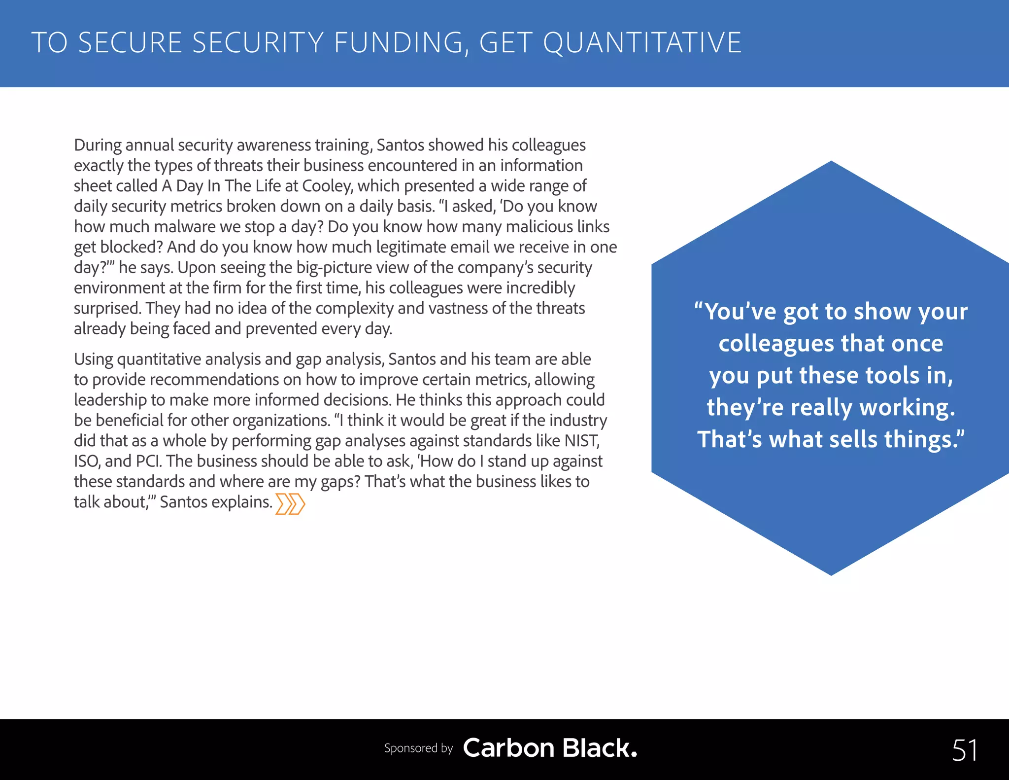 During annual security awareness training, Santos showed his colleagues
exactly the types of threats their business encountered in an information
sheet called A Day In The Life at Cooley, which presented a wide range of
daily security metrics broken down on a daily basis. “I asked, ‘Do you know
how much malware we stop a day? Do you know how many malicious links
get blocked? And do you know how much legitimate email we receive in one
day?’” he says. Upon seeing the big-picture view of the company’s security
environment at the firm for the first time, his colleagues were incredibly
surprised. They had no idea of the complexity and vastness of the threats
already being faced and prevented every day.
Using quantitative analysis and gap analysis, Santos and his team are able
to provide recommendations on how to improve certain metrics, allowing
leadership to make more informed decisions. He thinks this approach could
be beneficial for other organizations. “I think it would be great if the industry
did that as a whole by performing gap analyses against standards like NIST,
ISO, and PCI. The business should be able to ask, ‘How do I stand up against
these standards and where are my gaps? That’s what the business likes to
talk about,’” Santos explains.
TO SECURE SECURITY FUNDING, GET QUANTITATIVE
51
“You’ve got to show your
colleagues that once
you put these tools in,
they’re really working.
That’s what sells things.”
Sponsored by
 