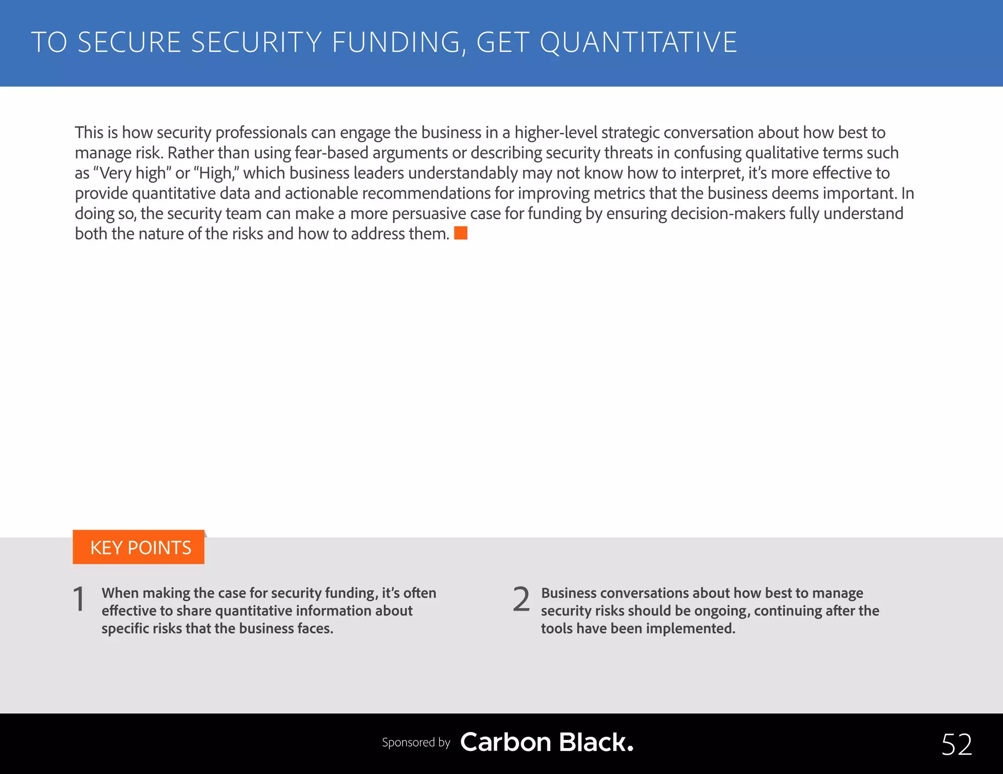 TO SECURE SECURITY FUNDING, GET QUANTITATIVE
When making the case for security funding, it’s often
effective to share quantitative information about
specific risks that the business faces.
Business conversations about how best to manage
security risks should be ongoing, continuing after the
tools have been implemented.
1 2
KEY POINTS
52Sponsored by
This is how security professionals can engage the business in a higher-level strategic conversation about how best to
manage risk. Rather than using fear-based arguments or describing security threats in confusing qualitative terms such
as “Very high” or “High,” which business leaders understandably may not know how to interpret, it’s more effective to
provide quantitative data and actionable recommendations for improving metrics that the business deems important. In
doing so, the security team can make a more persuasive case for funding by ensuring decision-makers fully understand
both the nature of the risks and how to address them.
 