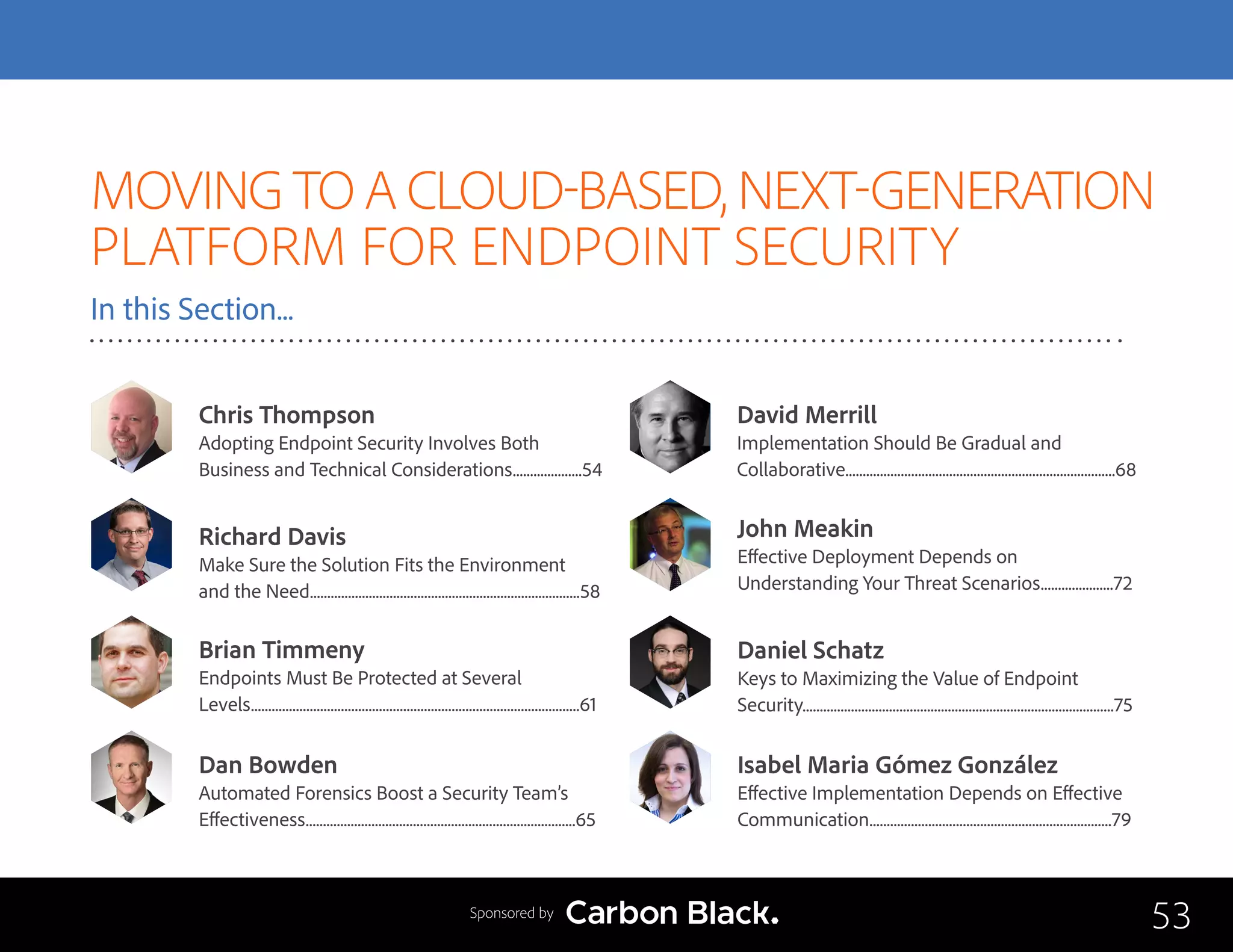 MOVING TO A CLOUD-BASED, NEXT-GENERATION
PLATFORM FOR ENDPOINT SECURITY
In this Section...
Chris Thompson
Adopting Endpoint Security Involves Both 	
Business and Technical Considerations....................54
John Meakin
Effective Deployment Depends on 		
Understanding Your Threat Scenarios.....................72
Brian Timmeny
Endpoints Must Be Protected at Several 		
Levels...............................................................................................61
Dan Bowden
Automated Forensics Boost a Security Team’s 	
Effectiveness..............................................................................65
David Merrill
Implementation Should Be Gradual and 		
Collaborative..............................................................................68
Isabel Maria Gómez González
Effective Implementation Depends on Effective
Communication......................................................................79
Richard Davis
Make Sure the Solution Fits the Environment 	
and the Need..............................................................................58
Daniel Schatz
Keys to Maximizing the Value of Endpoint 		
Security..........................................................................................75
53Sponsored by
 