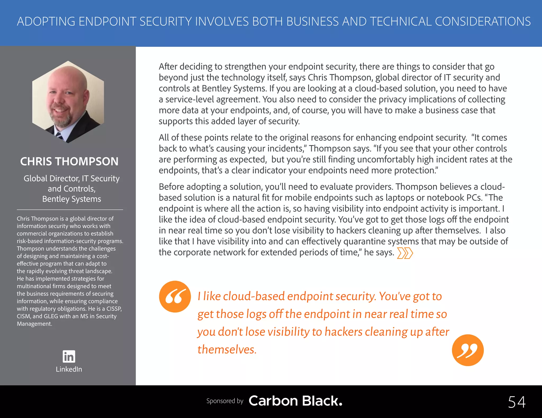 CHRIS THOMPSON
Chris Thompson is a global director of
information security who works with
commercial organizations to establish
risk-based information-security programs.
Thompson understands the challenges
of designing and maintaining a cost-
effective program that can adapt to
the rapidly evolving threat landscape.
He has implemented strategies for
multinational firms designed to meet
the business requirements of securing
information, while ensuring compliance
with regulatory obligations. He is a CISSP,
CISM, and GLEG with an MS in Security
Management.
Global Director, IT Security
and Controls,
Bentley Systems
After deciding to strengthen your endpoint security, there are things to consider that go
beyond just the technology itself, says Chris Thompson, global director of IT security and
controls at Bentley Systems. If you are looking at a cloud-based solution, you need to have
a service-level agreement. You also need to consider the privacy implications of collecting
more data at your endpoints, and, of course, you will have to make a business case that
supports this added layer of security.
All of these points relate to the original reasons for enhancing endpoint security. “It comes
back to what’s causing your incidents,” Thompson says. “If you see that your other controls
are performing as expected, but you’re still finding uncomfortably high incident rates at the
endpoints, that’s a clear indicator your endpoints need more protection.”
Before adopting a solution, you’ll need to evaluate providers. Thompson believes a cloud-
based solution is a natural fit for mobile endpoints such as laptops or notebook PCs. “The
endpoint is where all the action is, so having visibility into endpoint activity is important. I
like the idea of cloud-based endpoint security. You’ve got to get those logs off the endpoint
in near real time so you don’t lose visibility to hackers cleaning up after themselves. I also
like that I have visibility into and can effectively quarantine systems that may be outside of
the corporate network for extended periods of time,” he says.
I like cloud-based endpoint security.You’ve got to
get those logs off the endpoint in near real time so
you don’t lose visibility to hackers cleaning up after
themselves.
54
ADOPTING ENDPOINT SECURITY INVOLVES BOTH BUSINESS AND TECHNICAL CONSIDERATIONS
Sponsored by
LinkedIn
 