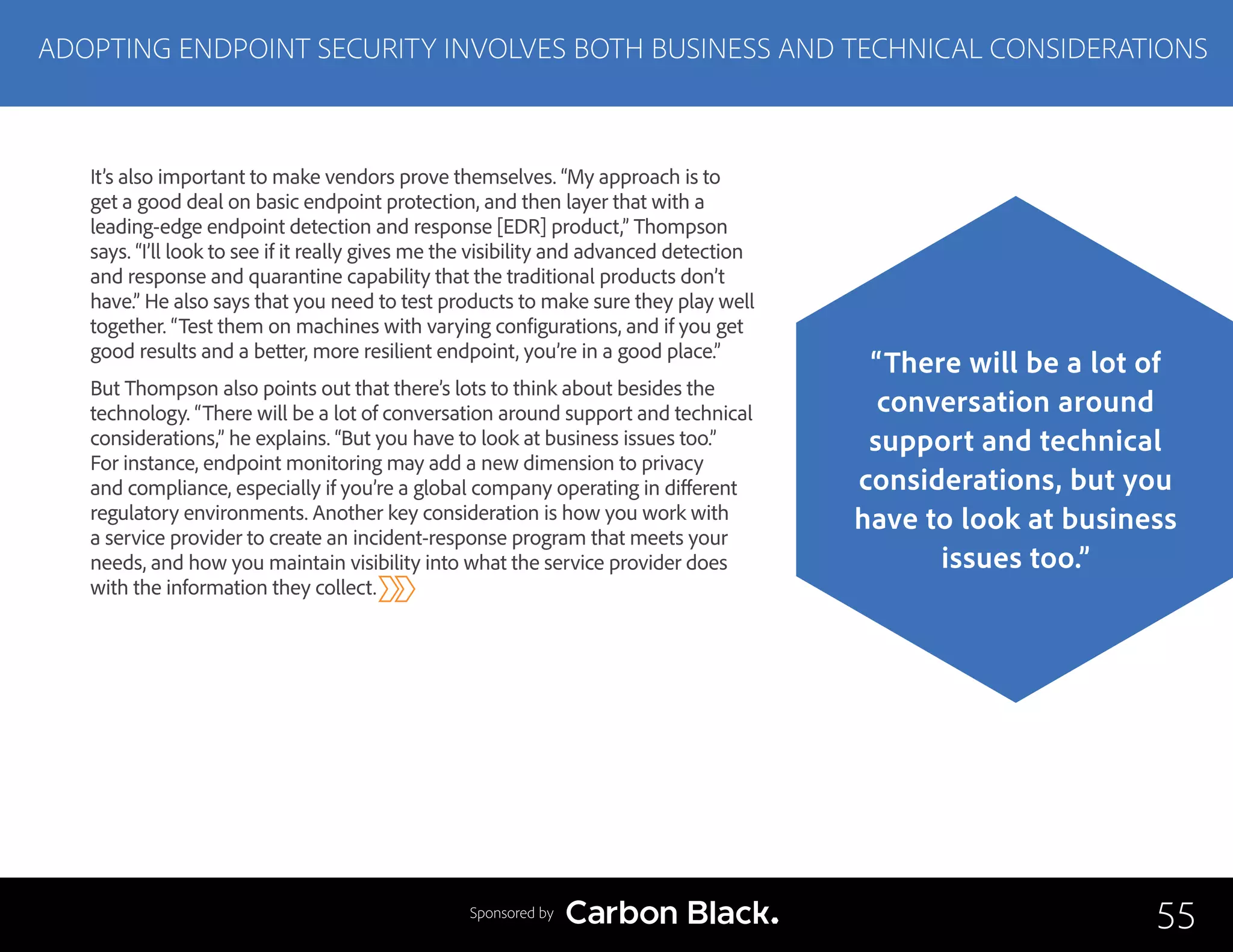 It’s also important to make vendors prove themselves. “My approach is to
get a good deal on basic endpoint protection, and then layer that with a
leading-edge endpoint detection and response [EDR] product,” Thompson
says. “I’ll look to see if it really gives me the visibility and advanced detection
and response and quarantine capability that the traditional products don’t
have.” He also says that you need to test products to make sure they play well
together. “Test them on machines with varying configurations, and if you get
good results and a better, more resilient endpoint, you’re in a good place.”
But Thompson also points out that there’s lots to think about besides the
technology. “There will be a lot of conversation around support and technical
considerations,” he explains. “But you have to look at business issues too.”
For instance, endpoint monitoring may add a new dimension to privacy
and compliance, especially if you’re a global company operating in different
regulatory environments. Another key consideration is how you work with
a service provider to create an incident-response program that meets your
needs, and how you maintain visibility into what the service provider does
with the information they collect.
ADOPTING ENDPOINT SECURITY INVOLVES BOTH BUSINESS AND TECHNICAL CONSIDERATIONS
55
“There will be a lot of
conversation around
support and technical
considerations, but you
have to look at business
issues too.”
Sponsored by
 