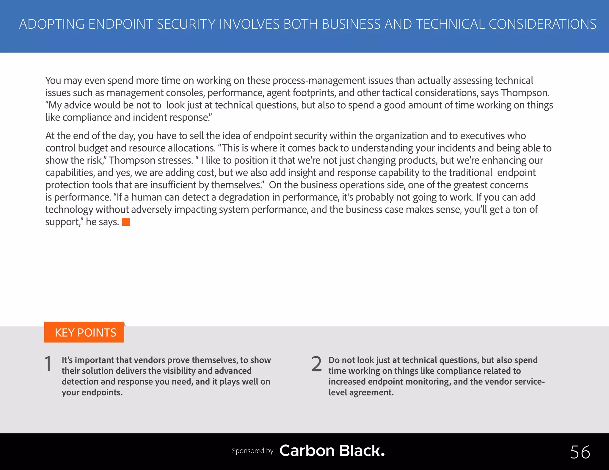 ADOPTING ENDPOINT SECURITY INVOLVES BOTH BUSINESS AND TECHNICAL CONSIDERATIONS
It’s important that vendors prove themselves, to show
their solution delivers the visibility and advanced
detection and response you need, and it plays well on
your endpoints.
Do not look just at technical questions, but also spend
time working on things like compliance related to
increased endpoint monitoring, and the vendor service-
level agreement.
1 2
KEY POINTS
56Sponsored by
You may even spend more time on working on these process-management issues than actually assessing technical
issues such as management consoles, performance, agent footprints, and other tactical considerations, says Thompson.
“My advice would be not to look just at technical questions, but also to spend a good amount of time working on things
like compliance and incident response.”
At the end of the day, you have to sell the idea of endpoint security within the organization and to executives who
control budget and resource allocations. “This is where it comes back to understanding your incidents and being able to
show the risk,” Thompson stresses. “ I like to position it that we’re not just changing products, but we’re enhancing our
capabilities, and yes, we are adding cost, but we also add insight and response capability to the traditional endpoint
protection tools that are insufficient by themselves.” On the business operations side, one of the greatest concerns
is performance. “If a human can detect a degradation in performance, it’s probably not going to work. If you can add
technology without adversely impacting system performance, and the business case makes sense, you’ll get a ton of
support,” he says.
 