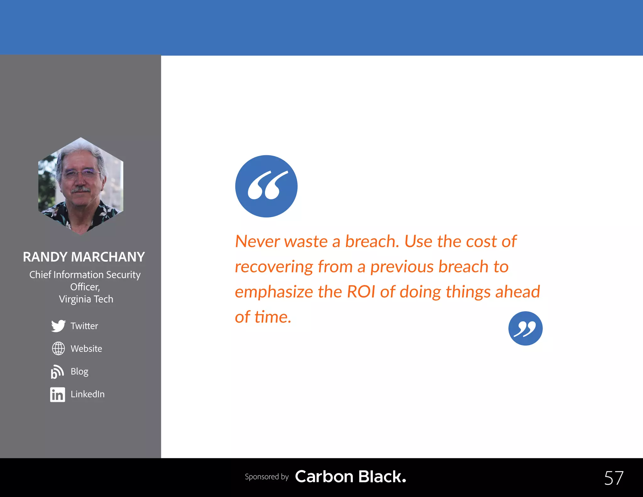 RANDY MARCHANY
Chief Information Security
Officer,
Virginia Tech
Twitter
Website
Blog
LinkedIn
57
Never waste a breach. Use the cost of
recovering from a previous breach to
emphasize the ROI of doing things ahead
of time.
Sponsored by
b
 