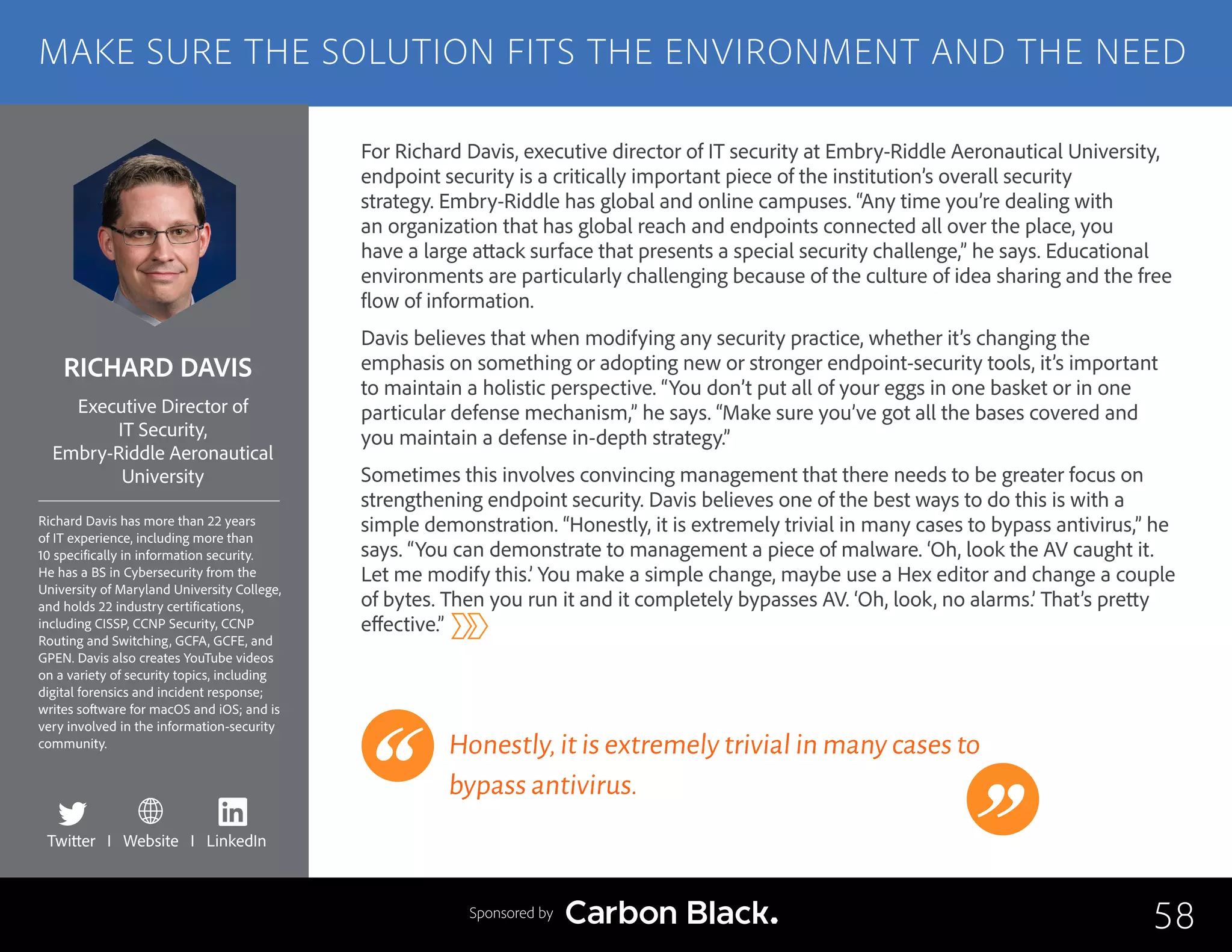 RICHARD DAVIS
Richard Davis has more than 22 years
of IT experience, including more than
10 specifically in information security.
He has a BS in Cybersecurity from the
University of Maryland University College,
and holds 22 industry certifications,
including CISSP, CCNP Security, CCNP
Routing and Switching, GCFA, GCFE, and
GPEN. Davis also creates YouTube videos
on a variety of security topics, including
digital forensics and incident response;
writes software for macOS and iOS; and is
very involved in the information-security
community.
Executive Director of
IT Security,
Embry-Riddle Aeronautical
University
For Richard Davis, executive director of IT security at Embry-Riddle Aeronautical University,
endpoint security is a critically important piece of the institution’s overall security
strategy. Embry-Riddle has global and online campuses. “Any time you’re dealing with
an organization that has global reach and endpoints connected all over the place, you
have a large attack surface that presents a special security challenge,” he says. Educational
environments are particularly challenging because of the culture of idea sharing and the free
flow of information.
Davis believes that when modifying any security practice, whether it’s changing the
emphasis on something or adopting new or stronger endpoint-security tools, it’s important
to maintain a holistic perspective. “You don’t put all of your eggs in one basket or in one
particular defense mechanism,” he says. “Make sure you’ve got all the bases covered and
you maintain a defense in-depth strategy.”
Sometimes this involves convincing management that there needs to be greater focus on
strengthening endpoint security. Davis believes one of the best ways to do this is with a
simple demonstration. “Honestly, it is extremely trivial in many cases to bypass antivirus,” he
says. “You can demonstrate to management a piece of malware. ‘Oh, look the AV caught it.
Let me modify this.’ You make a simple change, maybe use a Hex editor and change a couple
of bytes. Then you run it and it completely bypasses AV. ‘Oh, look, no alarms.’ That’s pretty
effective.”
Honestly,it is extremely trivial in many cases to
bypass antivirus.
58
MAKE SURE THE SOLUTION FITS THE ENVIRONMENT AND THE NEED
Sponsored by
Twitter I Website I LinkedIn
 