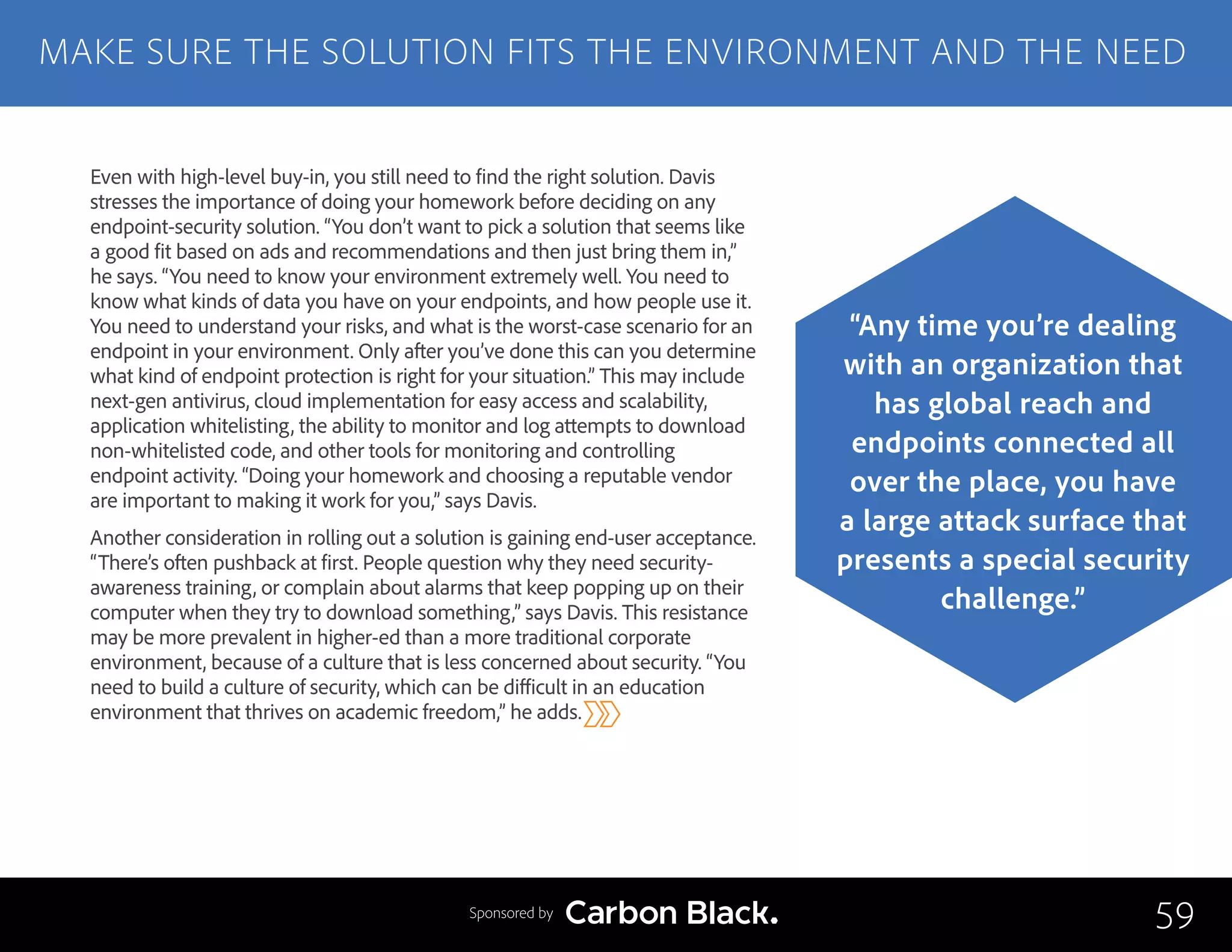 Even with high-level buy-in, you still need to find the right solution. Davis
stresses the importance of doing your homework before deciding on any
endpoint-security solution. “You don’t want to pick a solution that seems like
a good fit based on ads and recommendations and then just bring them in,”
he says. “You need to know your environment extremely well. You need to
know what kinds of data you have on your endpoints, and how people use it.
You need to understand your risks, and what is the worst-case scenario for an
endpoint in your environment. Only after you’ve done this can you determine
what kind of endpoint protection is right for your situation.” This may include
next-gen antivirus, cloud implementation for easy access and scalability,
application whitelisting, the ability to monitor and log attempts to download
non-whitelisted code, and other tools for monitoring and controlling
endpoint activity. “Doing your homework and choosing a reputable vendor
are important to making it work for you,” says Davis.
Another consideration in rolling out a solution is gaining end-user acceptance.
“There’s often pushback at first. People question why they need security-
awareness training, or complain about alarms that keep popping up on their
computer when they try to download something,” says Davis. This resistance
may be more prevalent in higher-ed than a more traditional corporate
environment, because of a culture that is less concerned about security. “You
need to build a culture of security, which can be difficult in an education
environment that thrives on academic freedom,” he adds.
MAKE SURE THE SOLUTION FITS THE ENVIRONMENT AND THE NEED
59
“Any time you’re dealing
with an organization that
has global reach and
endpoints connected all
over the place, you have
a large attack surface that
presents a special security
challenge.”
Sponsored by
 