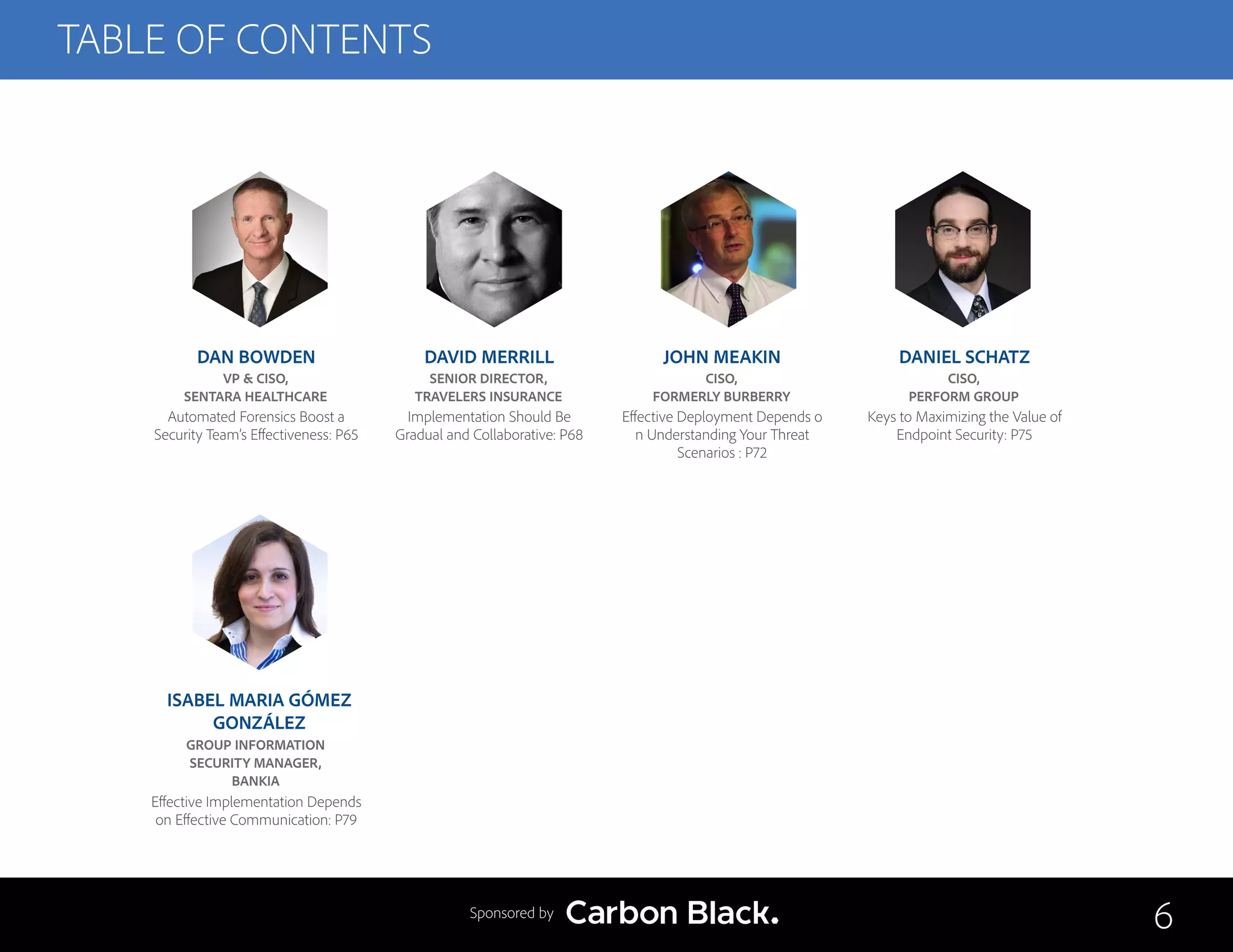 TABLE OF CONTENTS
DAN BOWDEN
VP & CISO,
SENTARA HEALTHCARE
Automated Forensics Boost a
Security Team’s Effectiveness: P65
ISABEL MARIA GÓMEZ
GONZÁLEZ
GROUP INFORMATION
SECURITY MANAGER,
BANKIA
Effective Implementation Depends
on Effective Communication: P79
DAVID MERRILL
SENIOR DIRECTOR,
TRAVELERS INSURANCE
Implementation Should Be
Gradual and Collaborative: P68
JOHN MEAKIN
CISO,
FORMERLY BURBERRY
Effective Deployment Depends o
n Understanding Your Threat
Scenarios : P72
DANIEL SCHATZ
CISO,
PERFORM GROUP
Keys to Maximizing the Value of
Endpoint Security: P75
6Sponsored by
 