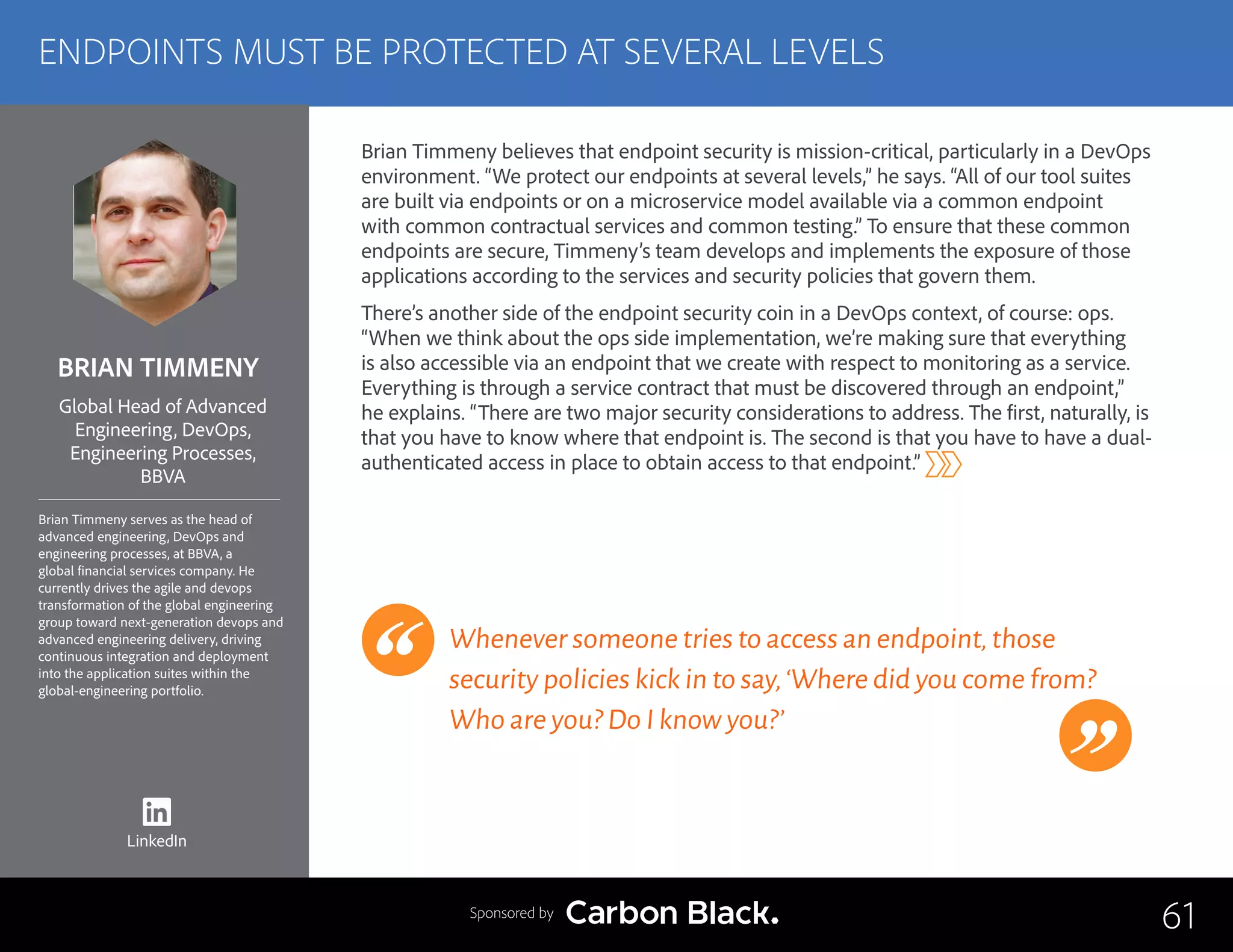 BRIAN TIMMENY
Brian Timmeny serves as the head of
advanced engineering, DevOps and
engineering processes, at BBVA, a
global financial services company. He
currently drives the agile and devops
transformation of the global engineering
group toward next-generation devops and
advanced engineering delivery, driving
continuous integration and deployment
into the application suites within the
global-engineering portfolio.
Global Head of Advanced
Engineering, DevOps,
Engineering Processes,
BBVA
Brian Timmeny believes that endpoint security is mission-critical, particularly in a DevOps
environment. “We protect our endpoints at several levels,” he says. “All of our tool suites
are built via endpoints or on a microservice model available via a common endpoint
with common contractual services and common testing.” To ensure that these common
endpoints are secure, Timmeny’s team develops and implements the exposure of those
applications according to the services and security policies that govern them.
There’s another side of the endpoint security coin in a DevOps context, of course: ops.
“When we think about the ops side implementation, we’re making sure that everything
is also accessible via an endpoint that we create with respect to monitoring as a service.
Everything is through a service contract that must be discovered through an endpoint,”
he explains. “There are two major security considerations to address. The first, naturally, is
that you have to know where that endpoint is. The second is that you have to have a dual-
authenticated access in place to obtain access to that endpoint.”
Whenever someone tries to access an endpoint,those
security policies kick in to say,‘Where did you come from?
Who are you? Do I know you?’
61
ENDPOINTS MUST BE PROTECTED AT SEVERAL LEVELS
Sponsored by
LinkedIn
 