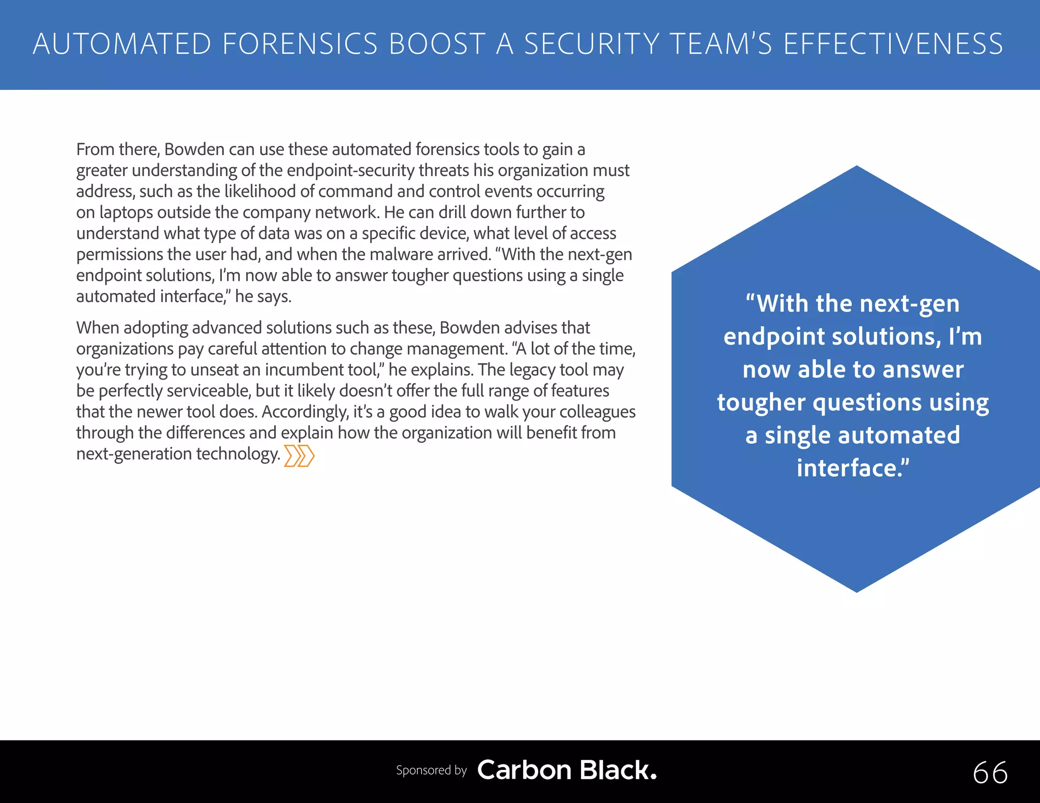 From there, Bowden can use these automated forensics tools to gain a
greater understanding of the endpoint-security threats his organization must
address, such as the likelihood of command and control events occurring
on laptops outside the company network. He can drill down further to
understand what type of data was on a specific device, what level of access
permissions the user had, and when the malware arrived. “With the next-gen
endpoint solutions, I’m now able to answer tougher questions using a single
automated interface,” he says.
When adopting advanced solutions such as these, Bowden advises that
organizations pay careful attention to change management. “A lot of the time,
you’re trying to unseat an incumbent tool,” he explains. The legacy tool may
be perfectly serviceable, but it likely doesn’t offer the full range of features
that the newer tool does. Accordingly, it’s a good idea to walk your colleagues
through the differences and explain how the organization will benefit from
next-generation technology.
AUTOMATED FORENSICS BOOST A SECURITY TEAM’S EFFECTIVENESS
66
“With the next-gen
endpoint solutions, I’m
now able to answer
tougher questions using
a single automated
interface.”
Sponsored by
 