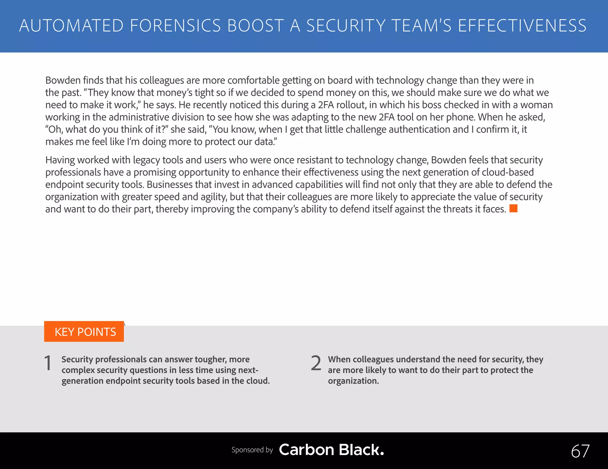 AUTOMATED FORENSICS BOOST A SECURITY TEAM’S EFFECTIVENESS
Security professionals can answer tougher, more
complex security questions in less time using next-
generation endpoint security tools based in the cloud.
When colleagues understand the need for security, they
are more likely to want to do their part to protect the
organization.
1 2
KEY POINTS
67Sponsored by
Bowden finds that his colleagues are more comfortable getting on board with technology change than they were in
the past. “They know that money’s tight so if we decided to spend money on this, we should make sure we do what we
need to make it work,” he says. He recently noticed this during a 2FA rollout, in which his boss checked in with a woman
working in the administrative division to see how she was adapting to the new 2FA tool on her phone. When he asked,
“Oh, what do you think of it?” she said, “You know, when I get that little challenge authentication and I confirm it, it
makes me feel like I’m doing more to protect our data.”
Having worked with legacy tools and users who were once resistant to technology change, Bowden feels that security
professionals have a promising opportunity to enhance their effectiveness using the next generation of cloud-based
endpoint security tools. Businesses that invest in advanced capabilities will find not only that they are able to defend the
organization with greater speed and agility, but that their colleagues are more likely to appreciate the value of security
and want to do their part, thereby improving the company’s ability to defend itself against the threats it faces.
 