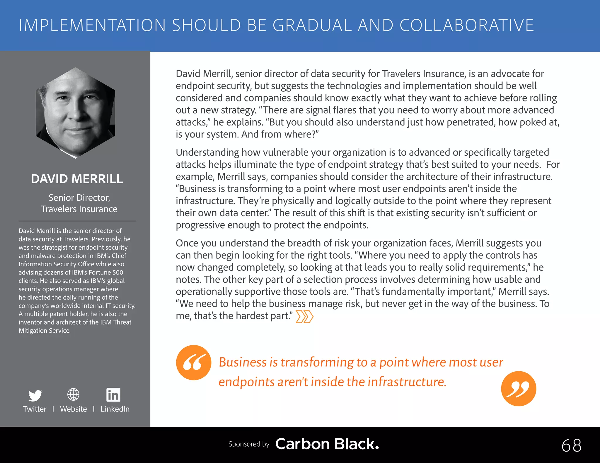 DAVID MERRILL
David Merrill is the senior director of
data security at Travelers. Previously, he
was the strategist for endpoint security
and malware protection in IBM’s Chief
Information Security Office while also
advising dozens of IBM’s Fortune 500
clients. He also served as IBM’s global
security operations manager where
he directed the daily running of the
company’s worldwide internal IT security.
A multiple patent holder, he is also the
inventor and architect of the IBM Threat
Mitigation Service.
Senior Director,
Travelers Insurance
David Merrill, senior director of data security for Travelers Insurance, is an advocate for
endpoint security, but suggests the technologies and implementation should be well
considered and companies should know exactly what they want to achieve before rolling
out a new strategy. “There are signal flares that you need to worry about more advanced
attacks,” he explains. “But you should also understand just how penetrated, how poked at,
is your system. And from where?”
Understanding how vulnerable your organization is to advanced or specifically targeted
attacks helps illuminate the type of endpoint strategy that’s best suited to your needs. For
example, Merrill says, companies should consider the architecture of their infrastructure.
“Business is transforming to a point where most user endpoints aren’t inside the
infrastructure. They’re physically and logically outside to the point where they represent
their own data center.” The result of this shift is that existing security isn’t sufficient or
progressive enough to protect the endpoints.
Once you understand the breadth of risk your organization faces, Merrill suggests you
can then begin looking for the right tools. “Where you need to apply the controls has
now changed completely, so looking at that leads you to really solid requirements,” he
notes. The other key part of a selection process involves determining how usable and
operationally supportive those tools are. “That’s fundamentally important,” Merrill says.
“We need to help the business manage risk, but never get in the way of the business. To
me, that’s the hardest part.”
Business is transforming to a point where most user
endpoints aren’t inside the infrastructure.
68
IMPLEMENTATION SHOULD BE GRADUAL AND COLLABORATIVE
Sponsored by
Twitter I Website I LinkedIn
 