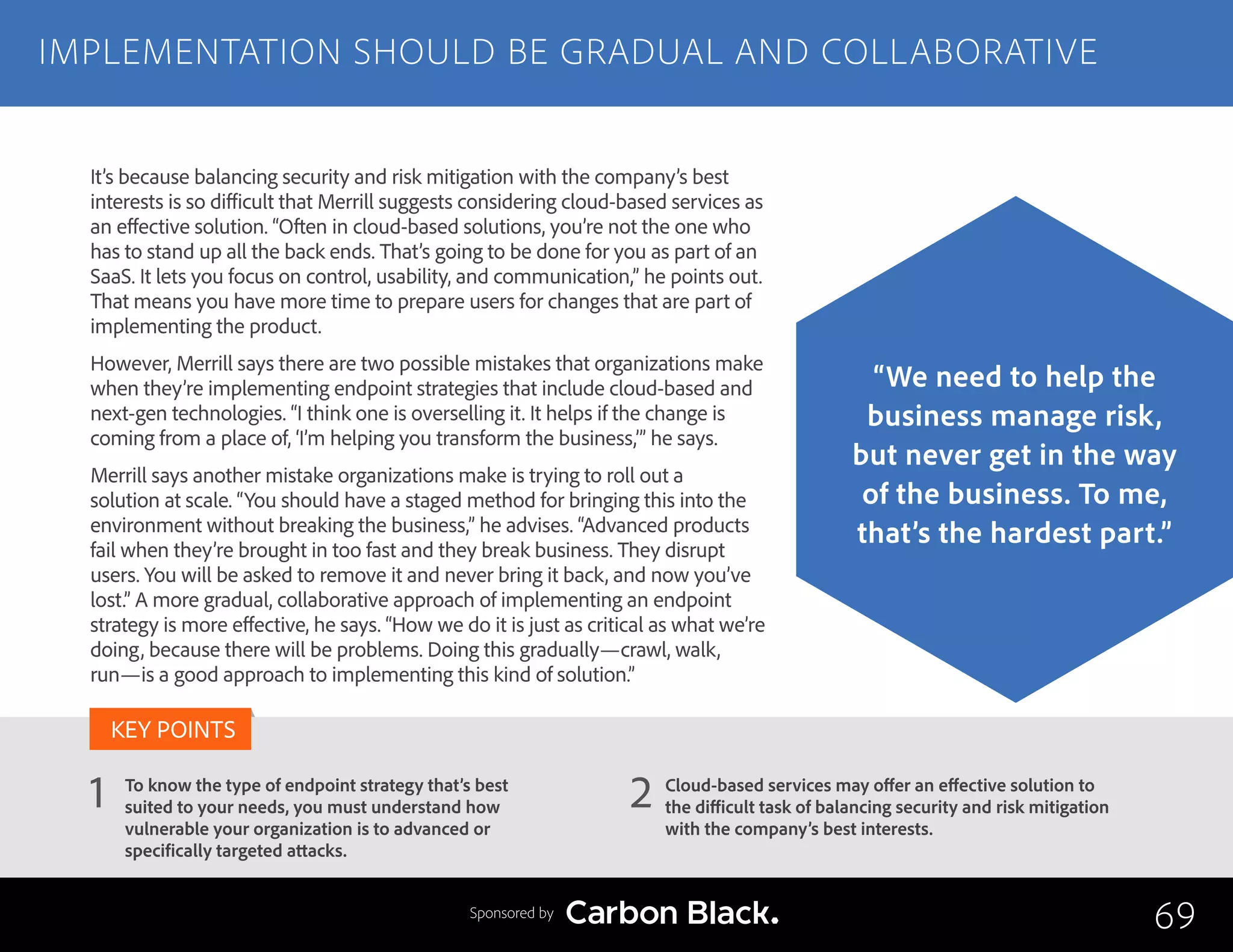 To know the type of endpoint strategy that’s best
suited to your needs, you must understand how
vulnerable your organization is to advanced or
specifically targeted attacks.
Cloud-based services may offer an effective solution to
the difficult task of balancing security and risk mitigation
with the company’s best interests.
1 2
KEY POINTS
It’s because balancing security and risk mitigation with the company’s best
interests is so difficult that Merrill suggests considering cloud-based services as
an effective solution. “Often in cloud-based solutions, you’re not the one who
has to stand up all the back ends. That’s going to be done for you as part of an
SaaS. It lets you focus on control, usability, and communication,” he points out.
That means you have more time to prepare users for changes that are part of
implementing the product.
However, Merrill says there are two possible mistakes that organizations make
when they’re implementing endpoint strategies that include cloud-based and
next-gen technologies. “I think one is overselling it. It helps if the change is
coming from a place of, ‘I’m helping you transform the business,’” he says.
Merrill says another mistake organizations make is trying to roll out a
solution at scale. “You should have a staged method for bringing this into the
environment without breaking the business,” he advises. “Advanced products
fail when they’re brought in too fast and they break business. They disrupt
users. You will be asked to remove it and never bring it back, and now you’ve
lost.” A more gradual, collaborative approach of implementing an endpoint
strategy is more effective, he says. “How we do it is just as critical as what we’re
doing, because there will be problems. Doing this gradually—crawl, walk,
run—is a good approach to implementing this kind of solution.”
IMPLEMENTATION SHOULD BE GRADUAL AND COLLABORATIVE
69
“We need to help the
business manage risk,
but never get in the way
of the business. To me,
that’s the hardest part.”
Sponsored by
 