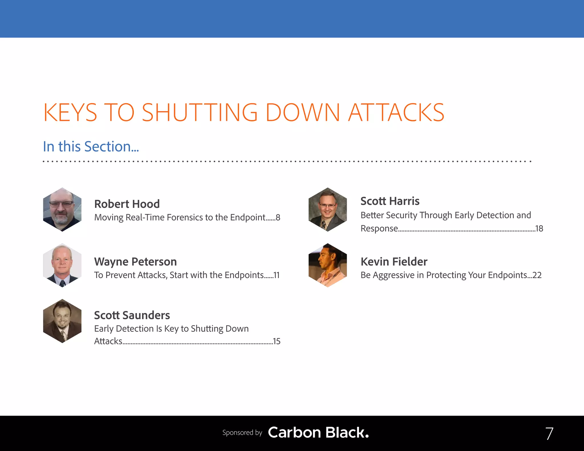 KEYS TO SHUTTING DOWN ATTACKS
In this Section...
Scott Harris
Better Security Through Early Detection and
Response....................................................................................18
Robert Hood
Moving Real-Time Forensics to the Endpoint......8
Scott Saunders
Early Detection Is Key to Shutting Down
Attacks............................................................................................15
Kevin Fielder
Be Aggressive in Protecting Your Endpoints...22
Wayne Peterson
To Prevent Attacks, Start with the Endpoints......11
7Sponsored by
 