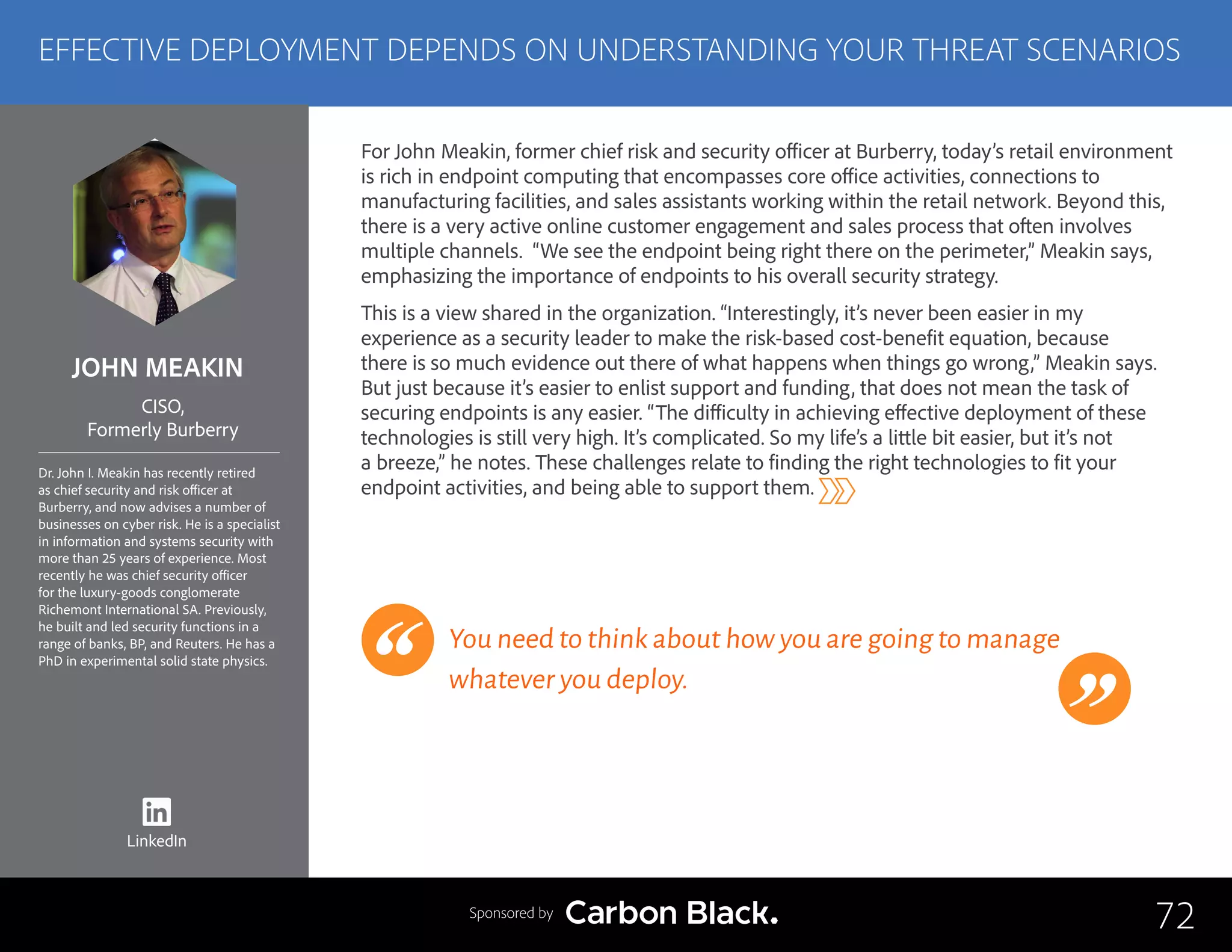 JOHN MEAKIN
Dr. John I. Meakin has recently retired
as chief security and risk officer at
Burberry, and now advises a number of
businesses on cyber risk. He is a specialist
in information and systems security with
more than 25 years of experience. Most
recently he was chief security officer
for the luxury-goods conglomerate
Richemont International SA. Previously,
he built and led security functions in a
range of banks, BP, and Reuters. He has a
PhD in experimental solid state physics.
CISO,
Formerly Burberry
For John Meakin, former chief risk and security officer at Burberry, today’s retail environment
is rich in endpoint computing that encompasses core office activities, connections to
manufacturing facilities, and sales assistants working within the retail network. Beyond this,
there is a very active online customer engagement and sales process that often involves
multiple channels. “We see the endpoint being right there on the perimeter,” Meakin says,
emphasizing the importance of endpoints to his overall security strategy.
This is a view shared in the organization. “Interestingly, it’s never been easier in my
experience as a security leader to make the risk-based cost-benefit equation, because
there is so much evidence out there of what happens when things go wrong,” Meakin says.
But just because it’s easier to enlist support and funding, that does not mean the task of
securing endpoints is any easier. “The difficulty in achieving effective deployment of these
technologies is still very high. It’s complicated. So my life’s a little bit easier, but it’s not
a breeze,” he notes. These challenges relate to finding the right technologies to fit your
endpoint activities, and being able to support them.
You need to think about how you are going to manage
whatever you deploy.
72
EFFECTIVE DEPLOYMENT DEPENDS ON UNDERSTANDING YOUR THREAT SCENARIOS
Sponsored by
LinkedIn
 