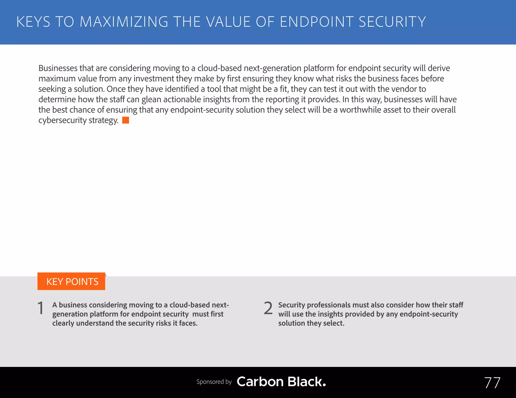 KEYS TO MAXIMIZING THE VALUE OF ENDPOINT SECURITY
A business considering moving to a cloud-based next-
generation platform for endpoint security must first
clearly understand the security risks it faces.
Security professionals must also consider how their staff
will use the insights provided by any endpoint-security
solution they select.
1 2
KEY POINTS
77Sponsored by
Businesses that are considering moving to a cloud-based next-generation platform for endpoint security will derive
maximum value from any investment they make by first ensuring they know what risks the business faces before
seeking a solution. Once they have identified a tool that might be a fit, they can test it out with the vendor to
determine how the staff can glean actionable insights from the reporting it provides. In this way, businesses will have
the best chance of ensuring that any endpoint-security solution they select will be a worthwhile asset to their overall
cybersecurity strategy.
 