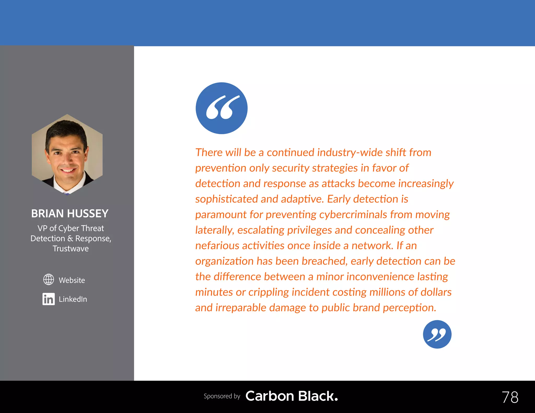 BRIAN HUSSEY
VP of Cyber Threat
Detection  Response,
Trustwave
Website
LinkedIn
78
There will be a continued industry-wide shift from
prevention only security strategies in favor of
detection and response as attacks become increasingly
sophisticated and adaptive. Early detection is
paramount for preventing cybercriminals from moving
laterally, escalating privileges and concealing other
nefarious activities once inside a network. If an
organization has been breached, early detection can be
the difference between a minor inconvenience lasting
minutes or crippling incident costing millions of dollars
and irreparable damage to public brand perception.
Sponsored by
 