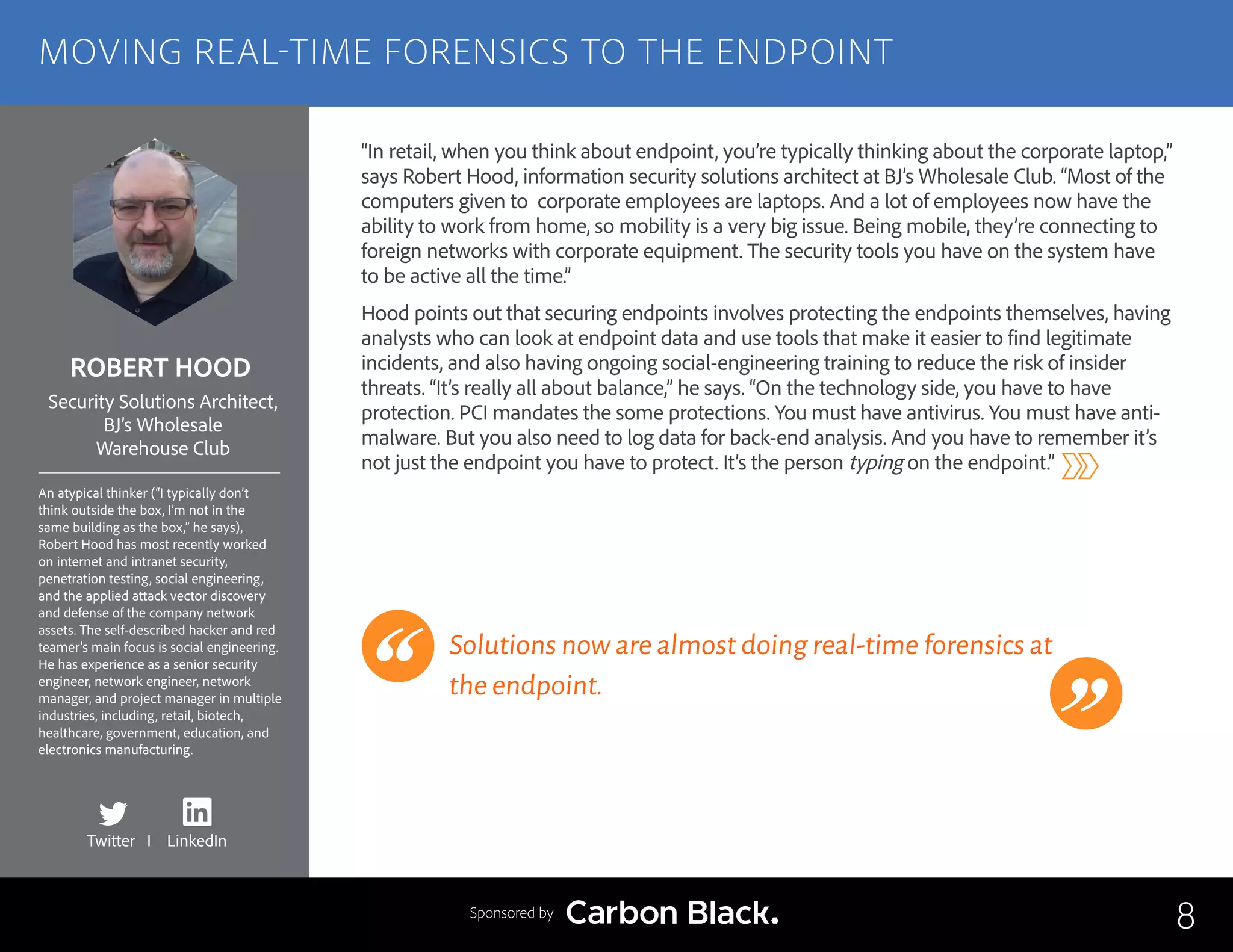 ROBERT HOOD
An atypical thinker (“I typically don’t
think outside the box, I’m not in the
same building as the box,” he says),
Robert Hood has most recently worked
on internet and intranet security,
penetration testing, social engineering,
and the applied attack vector discovery
and defense of the company network
assets. The self-described hacker and red
teamer’s main focus is social engineering.
He has experience as a senior security
engineer, network engineer, network
manager, and project manager in multiple
industries, including, retail, biotech,
healthcare, government, education, and
electronics manufacturing.
Security Solutions Architect,
BJ’s Wholesale
Warehouse Club
“In retail, when you think about endpoint, you’re typically thinking about the corporate laptop,”
says Robert Hood, information security solutions architect at BJ’s Wholesale Club. “Most of the
computers given to corporate employees are laptops. And a lot of employees now have the
ability to work from home, so mobility is a very big issue. Being mobile, they’re connecting to
foreign networks with corporate equipment. The security tools you have on the system have
to be active all the time.”
Hood points out that securing endpoints involves protecting the endpoints themselves, having
analysts who can look at endpoint data and use tools that make it easier to find legitimate
incidents, and also having ongoing social-engineering training to reduce the risk of insider
threats. “It’s really all about balance,” he says. “On the technology side, you have to have
protection. PCI mandates the some protections. You must have antivirus. You must have anti-
malware. But you also need to log data for back-end analysis. And you have to remember it’s
not just the endpoint you have to protect. It’s the person typing on the endpoint.”
Solutions now are almost doing real-time forensics at
the endpoint.
8
MOVING REAL-TIME FORENSICS TO THE ENDPOINT
Sponsored by
Twitter I LinkedIn
 