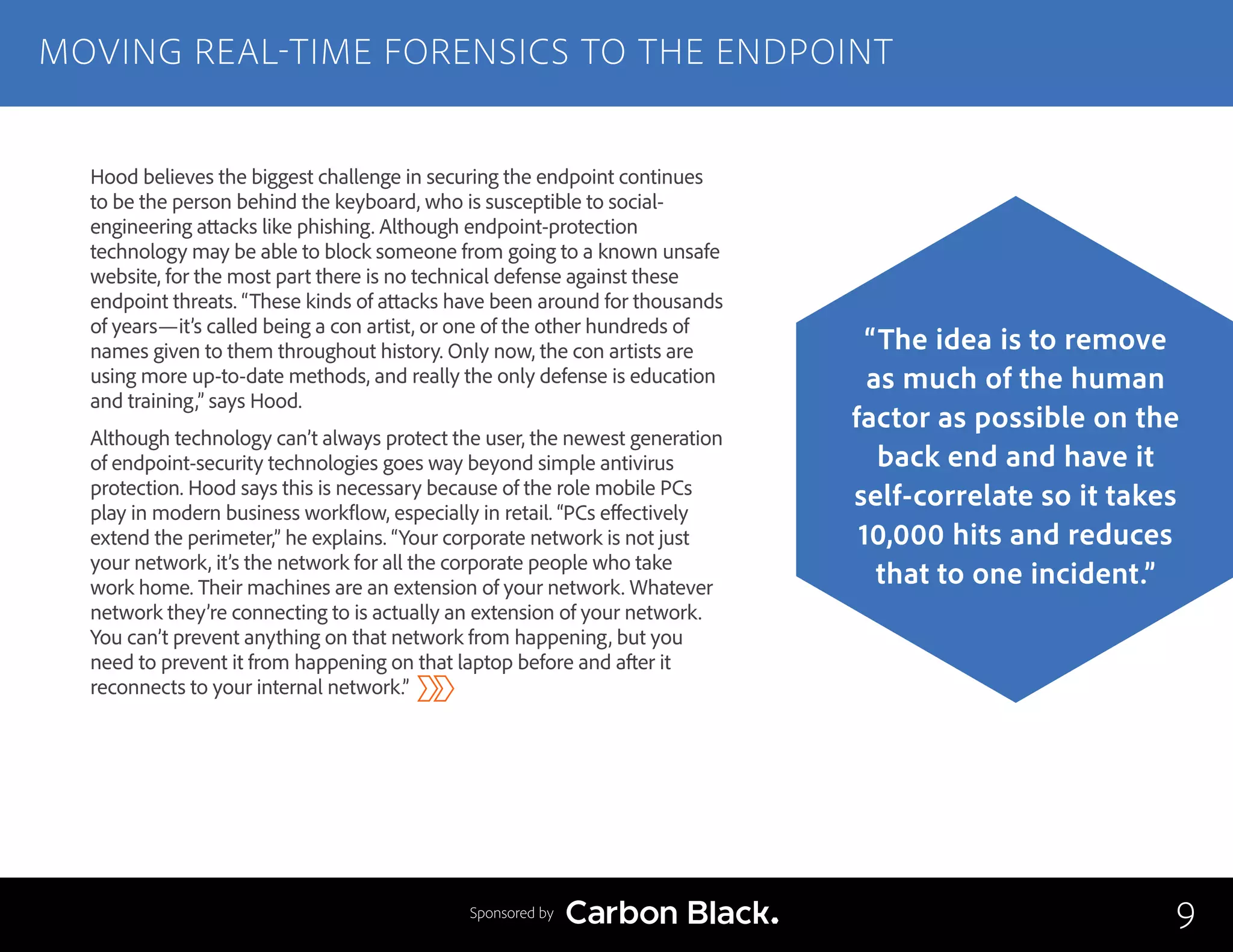 Hood believes the biggest challenge in securing the endpoint continues
to be the person behind the keyboard, who is susceptible to social-
engineering attacks like phishing. Although endpoint-protection
technology may be able to block someone from going to a known unsafe
website, for the most part there is no technical defense against these
endpoint threats. “These kinds of attacks have been around for thousands
of years—it’s called being a con artist, or one of the other hundreds of
names given to them throughout history. Only now, the con artists are
using more up-to-date methods, and really the only defense is education
and training,” says Hood.
Although technology can’t always protect the user, the newest generation
of endpoint-security technologies goes way beyond simple antivirus
protection. Hood says this is necessary because of the role mobile PCs
play in modern business workflow, especially in retail. “PCs effectively
extend the perimeter,” he explains. “Your corporate network is not just
your network, it’s the network for all the corporate people who take
work home. Their machines are an extension of your network. Whatever
network they’re connecting to is actually an extension of your network.
You can’t prevent anything on that network from happening, but you
need to prevent it from happening on that laptop before and after it
reconnects to your internal network.”
MOVING REAL-TIME FORENSICS TO THE ENDPOINT
9
“The idea is to remove
as much of the human
factor as possible on the
back end and have it
self-correlate so it takes
10,000 hits and reduces
that to one incident.”
Sponsored by
 