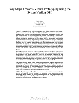 Easy Steps Towards Virtual Prototyping using the
SystemVerilog DPI
Dave Rich
Mentor Graphics, Inc.
Fremont, CA
dave_rich@mentor.com
Abstract— The hardware and software worlds have been drifting apart ever since John W.
Tukey coined the terms “software” and “bit” back in 1958. Tukey introduced these terms as
computers were evolving from electromechanical to electronic components. Hardware had
long meant something you can touch and typically assemble from parts into a larger system.
Software has come to mean that which you can’t touch, yet that which you can change
without touching the hardware. In the early age of software development, programmers
required extensive knowledge of proprietary hardware architectures in order to write the
programs that executed on them. Today, software programming has evolved to standardized
languages, like C/++ and Java so programmers can write code independent of the hardware
architecture the programs are running on. Finding engineers experienced in both disciplines
is becoming very difficult making communication between software and hardware engineers
daunting to say the least. This is further complicated because of different modeling languages
used by each discipline and different abstraction levels required during each phase of a
project.
Virtual Prototyping is an evolving methodology for the verification of software and hardware
in a single environment that is designed to catch these communication breakdowns.
Performance of this virtual prototype is critical to the successful completion of this
verification task. Execution of software on simulated hardware models can be many orders of
magnitude slower than the software executing on the real target hardware, so a virtual
prototyping methodology partitions the execution of software and hardware into the proper
abstraction level to achieve the desired performance versus accuracy trade-off.
This paper discusses various virtual prototyping methodologies available along with the
verification and performance goals each is optimized to address. It will explain the trade-offs
considering the different perspectives that hardware and software engineers are able to
understand. In particular, this paper will demonstrate a virtual prototype using the modeling
interface provided by the SystemVerilog “DPI-C” construct that bridges the C software
world with Verilog Hardware Description Language (HDL) world.
Additionally, this paper will explain mechanisms for transaction-level communication
between hardware and software using a UVM testbench. It will demonstrate software
transactions on the C side that are converted into sequences of bus cycles represented by calls
to the UVM register abstraction layer. This makes the hardware verification environment
considerably reusable with the virtual platform environment.
DVCon 2013
 