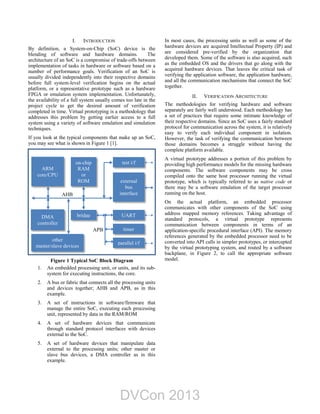 I. INTRODUCTION
By definition, a System-on-Chip (SoC) device is the
blending of software and hardware domains. The
architecture of an SoC is a compromise of trade-offs between
implementation of tasks in hardware or software based on a
number of performance goals. Verification of an SoC is
usually divided independently into their respective domains
before full system-level verification begins on the actual
platform, or a representative prototype such as a hardware
FPGA or emulation system implementation. Unfortunately,
the availability of a full system usually comes too late in the
project cycle to get the desired amount of verification
completed in time. Virtual prototyping is a methodology that
addresses this problem by getting earlier access to a full
system using a variety of software emulation and simulation
techniques.
If you look at the typical components that make up an SoC,
you may see what is shown in Figure 1 [1].
Figure 1 Typical SoC Block Diagram
1. An embedded processing unit, or units, and its sub-
system for executing instructions, the core.
2. A bus or fabric that connects all the processing units
and devices together; AHB and APB, as in this
example.
3. A set of instructions in software/firmware that
manage the entire SoC, executing each processing
unit, represented by data in the RAM/ROM
4. A set of hardware devices that communicate
through standard protocol interfaces with devices
external to the SoC.
5. A set of hardware devices that manipulate data
external to the processing units; other master or
slave bus devices, a DMA controller as in this
example.
In most cases, the processing units as well as some of the
hardware devices are acquired Intellectual Property (IP) and
are considered pre-verified by the organization that
developed them. Some of the software is also acquired, such
as the embedded OS and the drivers that go along with the
acquired hardware devices. That leaves the critical task of
verifying the application software, the application hardware,
and all the communication mechanisms that connect the SoC
together.
II. VERIFICATION ARCHITECTURE
The methodologies for verifying hardware and software
separately are fairly well understood. Each methodology has
a set of practices that require some intimate knowledge of
their respective domains. Since an SoC uses a fairly standard
protocol for communication across the system, it is relatively
easy to verify each individual component in isolation.
However, the task of verifying the communication between
those domains becomes a struggle without having the
complete platform available.
A virtual prototype addresses a portion of this problem by
providing high performance models for the missing hardware
components. The software components may be cross
compiled onto the same host processor running the virtual
prototype, which is typically referred to as native code or
there may be a software emulation of the target processer
running on the host.
On the actual platform, an embedded processor
communicates with other components of the SoC using
address mapped memory references. Taking advantage of
standard protocols, a virtual prototype represents
communication between components in terms of an
application-specific procedural interface (API). The memory
references generated by the embedded processor need to be
converted into API calls in simpler prototypes, or intercepted
by the virtual prototyping system, and routed by a software
backplane, in Figure 2, to call the appropriate software
model.
ARM
core/CPU
DMA
controller
on-chip
RAM
or
ROM
UART
timer
parallel i/f
bridge
test i/f
external
bus
interface
AHB
APB
other
master/slave devices
DVCon 2013
 