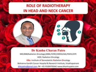 1
ROLE OF RADIOTHERAPY
IN HEAD AND NECK CANCER
Dr Kanhu Charan Patro
MD,DNB(Radiation Oncology),MBA,FICRO,FAROI(USA),PDCR,CEPC
HOD, Radiation Oncology
ISRo- Institute of Stereotatctic Radiation Oncology
Mahatma Gandhi Cancer Hospital & Research Institute, Visakhapatnam
drkcpatro@gmail.com /M- +91-9160470564/ www.drkanhupatro.com
 