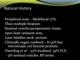 Natural History
Peripheral zone – Multifocal 77%.
Thus multiple biopsies.
Seminal vesicles/periprostatic tissue.
Apex least resistant area.
Later bladder neck, rectum.
Clinically organ confined – 8-53% has
microscopic ext beyond prostate.
Osterling et al – 53% localised, 35% ECE,
9% seminal vesicles. RP series.
 
