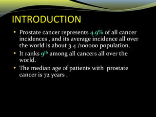 INTRODUCTION
• Prostate cancer represents 4.9% of all cancer
incidences , and its average incidence all over
the world is about 3.4 /100000 population.
• It ranks 9th among all cancers all over the
world.
• The median age of patients with prostate
cancer is 72 years .
 