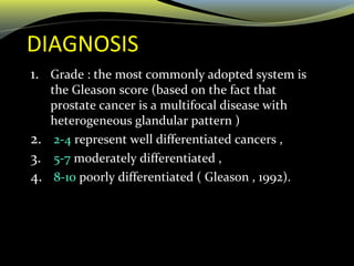 DIAGNOSIS
1. Grade : the most commonly adopted system is
the Gleason score (based on the fact that
prostate cancer is a multifocal disease with
heterogeneous glandular pattern )
2. 2-4 represent well differentiated cancers ,
3. 5-7 moderately differentiated ,
4. 8-10 poorly differentiated ( Gleason , 1992).
 