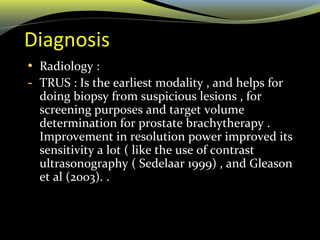 Diagnosis
• Radiology :
- TRUS : Is the earliest modality , and helps for
doing biopsy from suspicious lesions , for
screening purposes and target volume
determination for prostate brachytherapy .
Improvement in resolution power improved its
sensitivity a lot ( like the use of contrast
ultrasonography ( Sedelaar 1999) , and Gleason
et al (2003). .
 