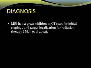 DIAGNOSIS
• MRI had a great addition to CT scan for initial
staging , and target localization for radiation
therapy ( Mah et al 2002).
 