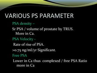 VARIOUS PS PARAMETER
• PSA density –
• Sr PSA / volume of prostate by TRUS.
More in Ca.
• PSA Velocity -
• Rate of rise of PSA.
• >0.75 ng/ml/yr Significant.
• Free PSA
Lower in Ca thus complexed / free PSA Ratio
more in Ca
 