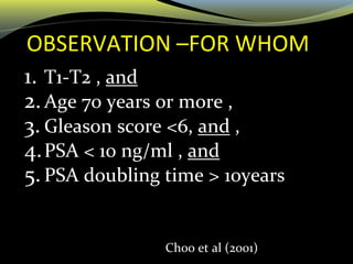 OBSERVATION –FOR WHOM
1. T1-T2 , and
2.Age 70 years or more ,
3. Gleason score <6, and ,
4.PSA < 10 ng/ml , and
5. PSA doubling time > 10years
Choo et al (2001)
 