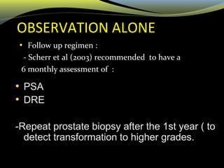 OBSERVATION ALONE
• Follow up regimen :
- Scherr et al (2003) recommended to have a
6 monthly assessment of :
• PSA
• DRE
-Repeat prostate biopsy after the 1st year ( to
detect transformation to higher grades.
 