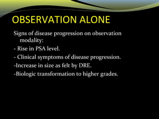OBSERVATION ALONE
Signs of disease progression on observation
modality:
- Rise in PSA level.
- Clinical symptoms of disease progression.
-Increase in size as felt by DRE.
-Biologic transformation to higher grades.
 