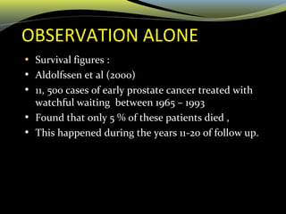 OBSERVATION ALONE
• Survival figures :
• Aldolfssen et al (2000)
• 11, 500 cases of early prostate cancer treated with
watchful waiting between 1965 – 1993
• Found that only 5 % of these patients died ,
• This happened during the years 11-20 of follow up.
 