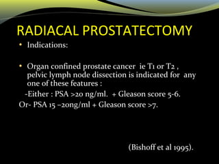 RADIACAL PROSTATECTOMY
• Indications:
• Organ confined prostate cancer ie T1 or T2 ,
pelvic lymph node dissection is indicated for any
one of these features :
-Either : PSA >20 ng/ml. + Gleason score 5-6.
Or- PSA 15 –20ng/ml + Gleason score >7.
(Bishoff et al 1995).
 